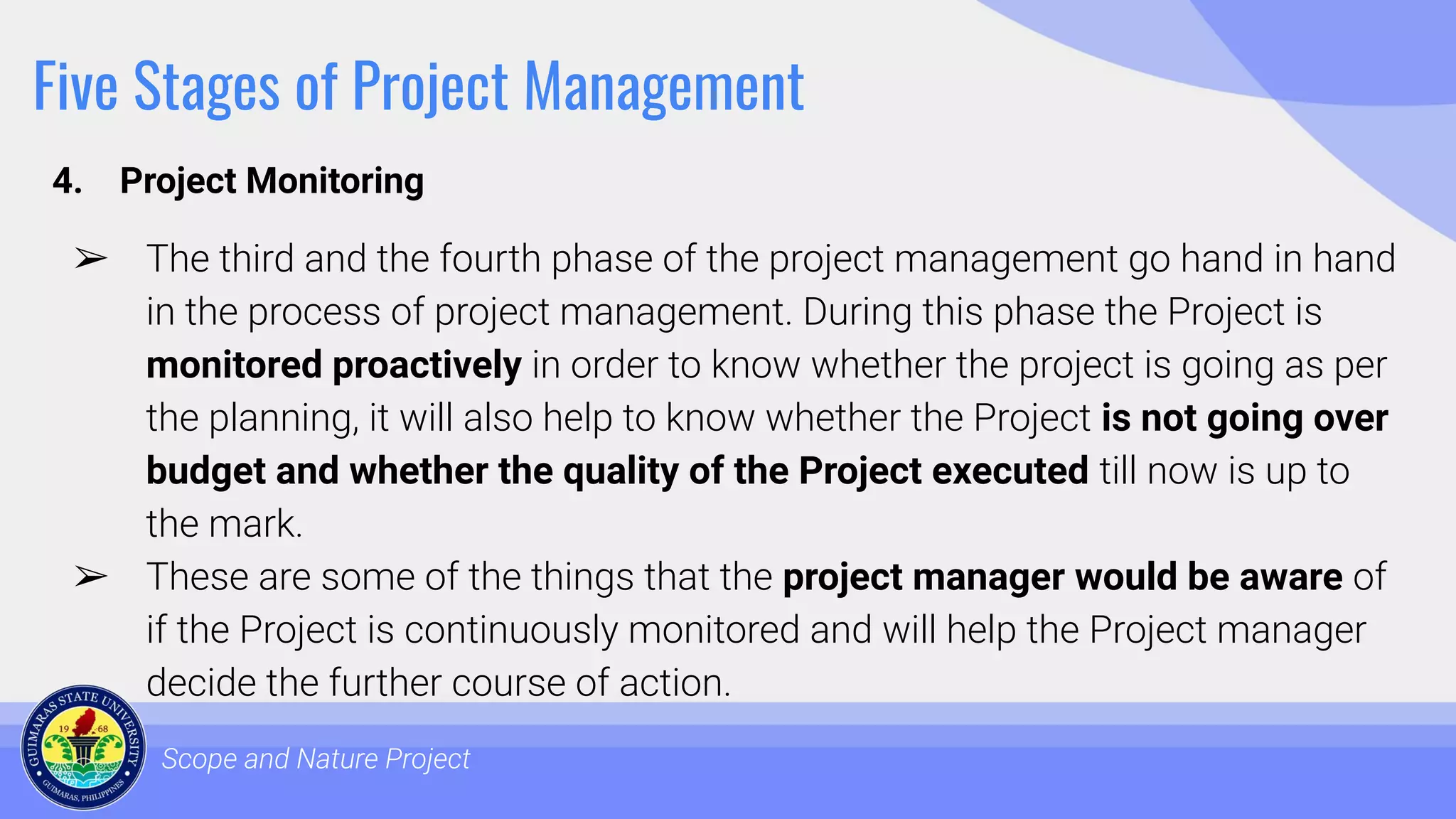 Five Stages of Project Management
4. Project Monitoring
Scope and Nature Project
➢ The third and the fourth phase of the project management go hand in hand
in the process of project management. During this phase the Project is
monitored proactively in order to know whether the project is going as per
the planning, it will also help to know whether the Project is not going over
budget and whether the quality of the Project executed till now is up to
the mark.
➢ These are some of the things that the project manager would be aware of
if the Project is continuously monitored and will help the Project manager
decide the further course of action.
 