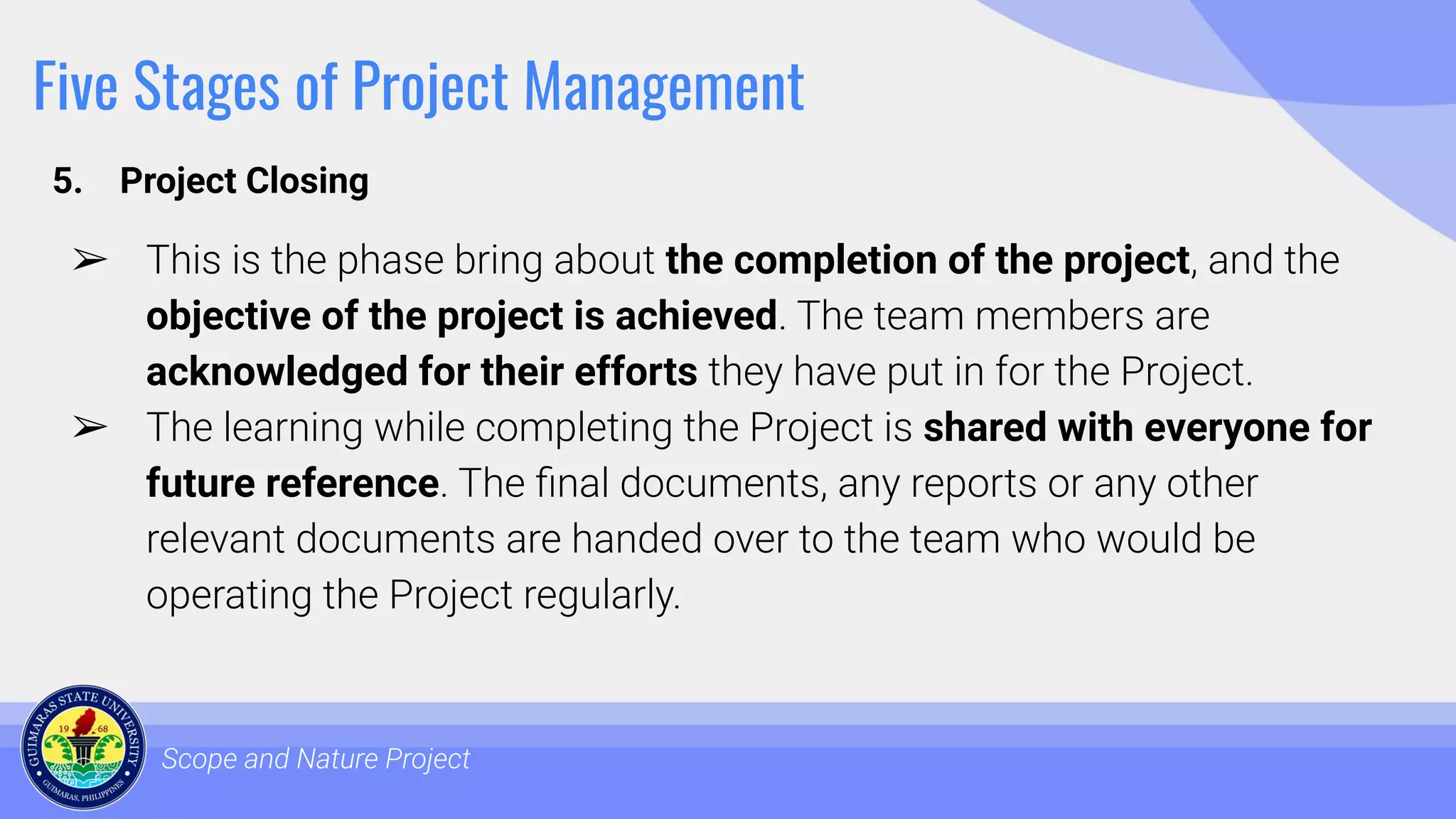 Five Stages of Project Management
5. Project Closing
Scope and Nature Project
➢ This is the phase bring about the completion of the project, and the
objective of the project is achieved. The team members are
acknowledged for their efforts they have put in for the Project.
➢ The learning while completing the Project is shared with everyone for
future reference. The ﬁnal documents, any reports or any other
relevant documents are handed over to the team who would be
operating the Project regularly.
 