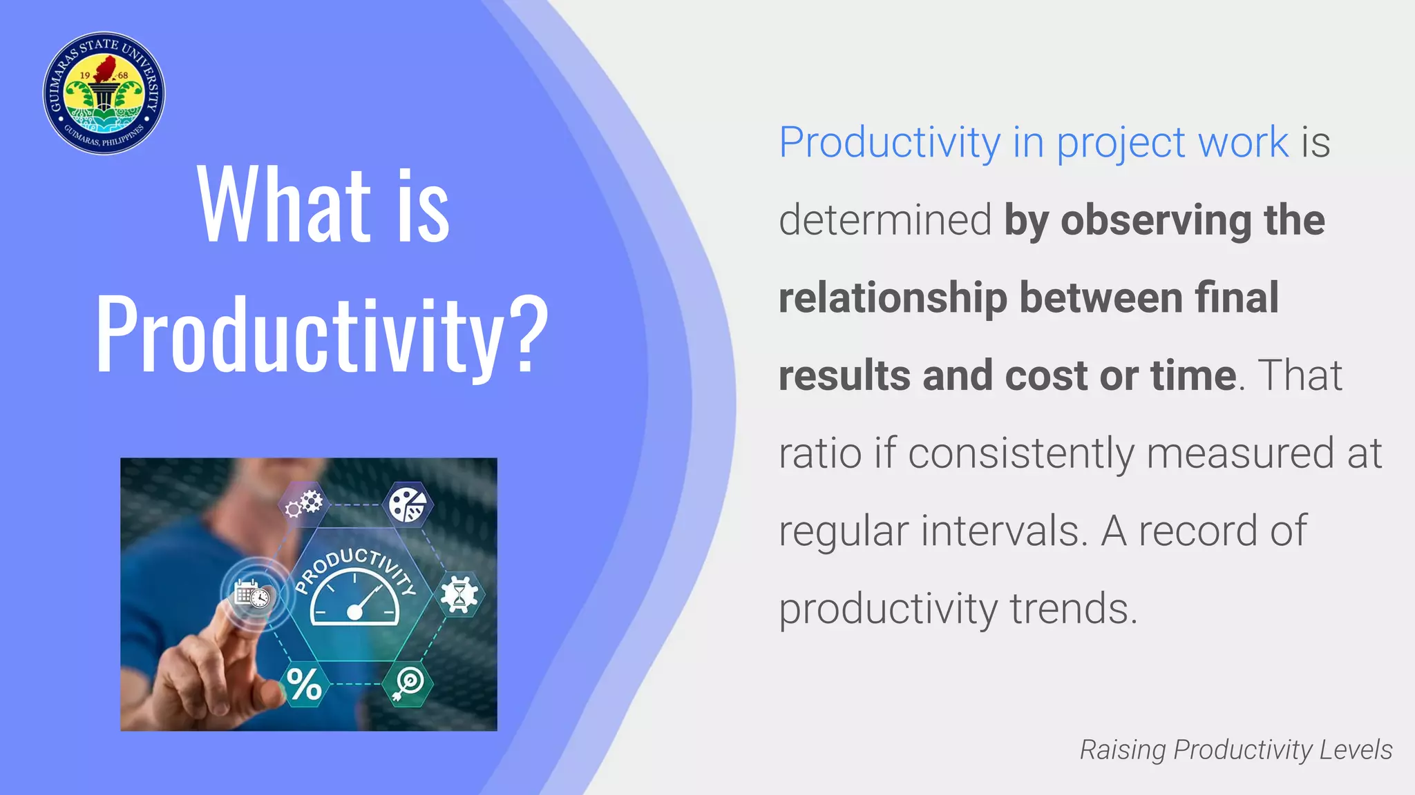 What is
Productivity?
Productivity in project work is
determined by observing the
relationship between ﬁnal
results and cost or time. That
ratio if consistently measured at
regular intervals. A record of
productivity trends.
Raising Productivity Levels
 
