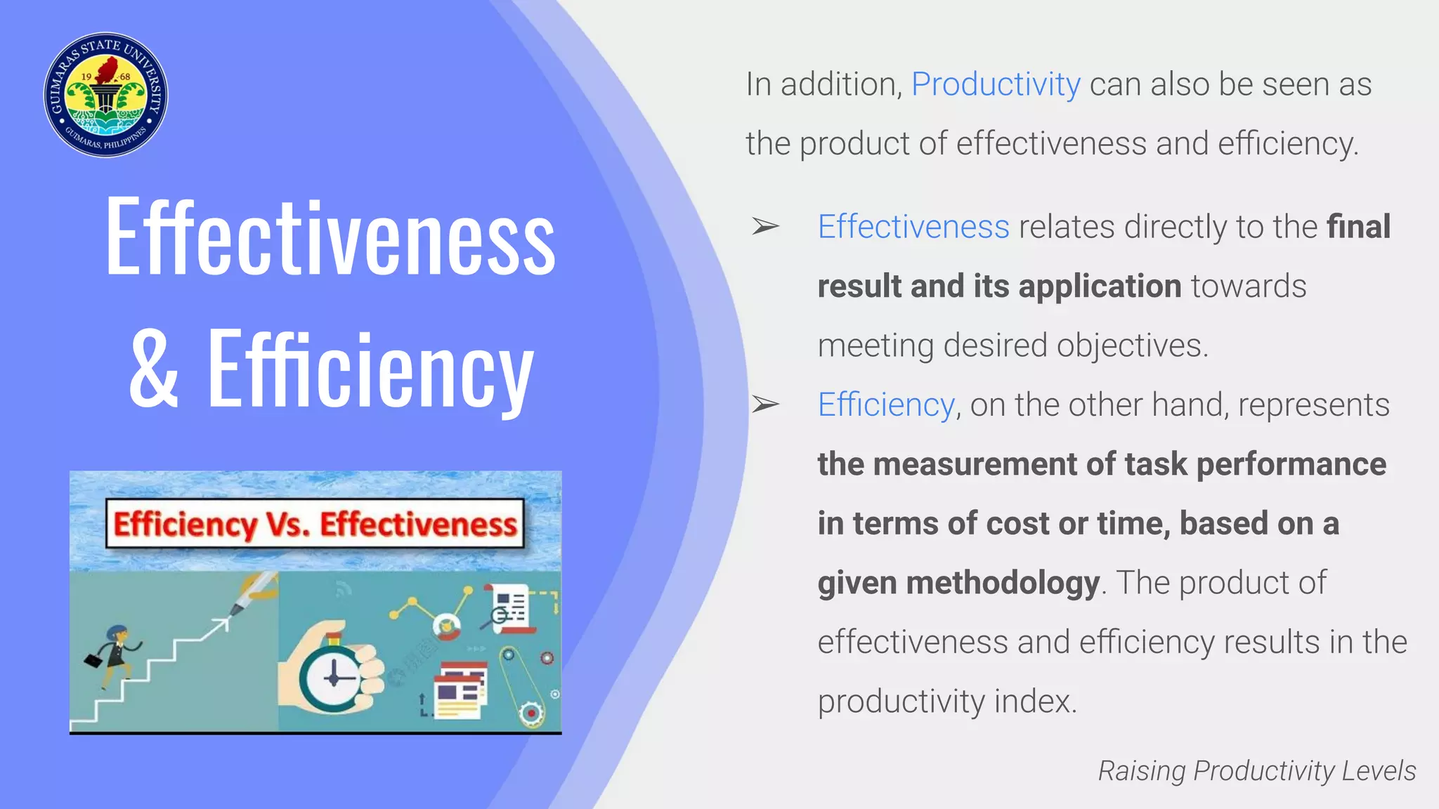 Effectiveness
& Efficiency
In addition, Productivity can also be seen as
the product of effectiveness and eﬃciency.
➢ Effectiveness relates directly to the ﬁnal
result and its application towards
meeting desired objectives.
➢ Eﬃciency, on the other hand, represents
the measurement of task performance
in terms of cost or time, based on a
given methodology. The product of
effectiveness and eﬃciency results in the
productivity index.
Raising Productivity Levels
 