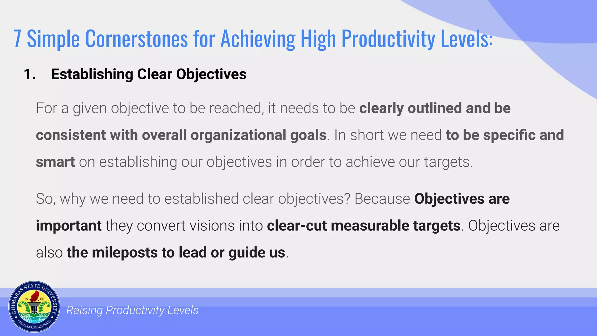 7 Simple Cornerstones for Achieving High Productivity Levels:
For a given objective to be reached, it needs to be clearly outlined and be
consistent with overall organizational goals. In short we need to be speciﬁc and
smart on establishing our objectives in order to achieve our targets.
So, why we need to established clear objectives? Because Objectives are
important they convert visions into clear-cut measurable targets. Objectives are
also the mileposts to lead or guide us.
Raising Productivity Levels
1. Establishing Clear Objectives
 