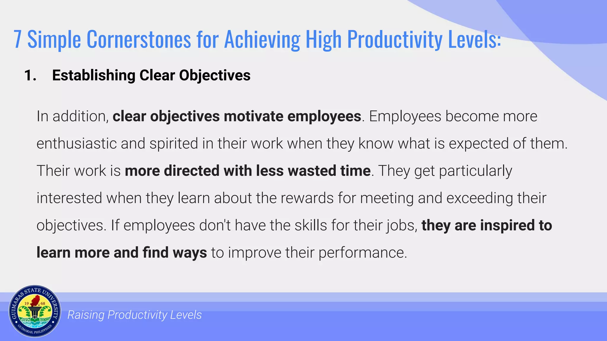 7 Simple Cornerstones for Achieving High Productivity Levels:
In addition, clear objectives motivate employees. Employees become more
enthusiastic and spirited in their work when they know what is expected of them.
Their work is more directed with less wasted time. They get particularly
interested when they learn about the rewards for meeting and exceeding their
objectives. If employees don't have the skills for their jobs, they are inspired to
learn more and ﬁnd ways to improve their performance.
Raising Productivity Levels
1. Establishing Clear Objectives
 