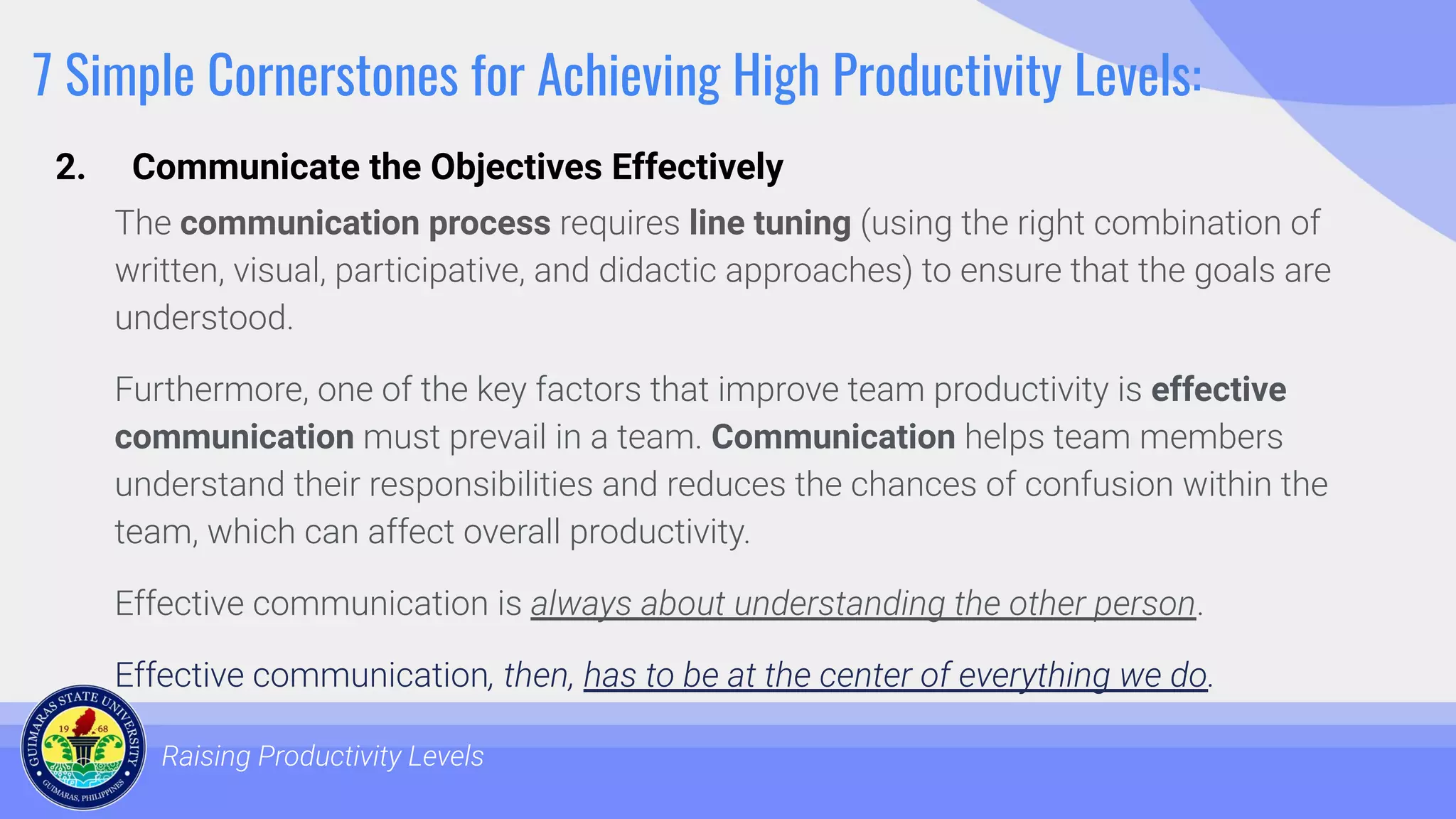 7 Simple Cornerstones for Achieving High Productivity Levels:
The communication process requires line tuning (using the right combination of
written, visual, participative, and didactic approaches) to ensure that the goals are
understood.
Furthermore, one of the key factors that improve team productivity is effective
communication must prevail in a team. Communication helps team members
understand their responsibilities and reduces the chances of confusion within the
team, which can affect overall productivity.
Effective communication is always about understanding the other person.
Effective communication, then, has to be at the center of everything we do.
Raising Productivity Levels
2. Communicate the Objectives Effectively
 