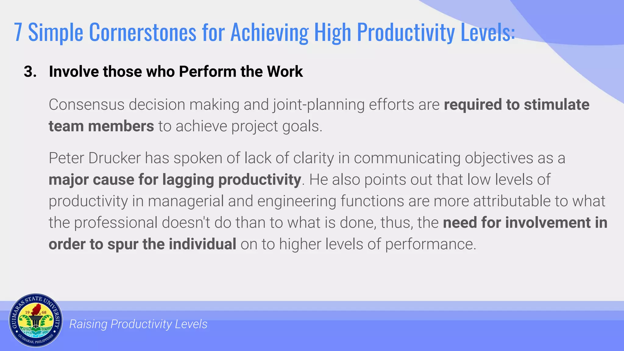 7 Simple Cornerstones for Achieving High Productivity Levels:
Consensus decision making and joint-planning efforts are required to stimulate
team members to achieve project goals.
Peter Drucker has spoken of lack of clarity in communicating objectives as a
major cause for lagging productivity. He also points out that low levels of
productivity in managerial and engineering functions are more attributable to what
the professional doesn't do than to what is done, thus, the need for involvement in
order to spur the individual on to higher levels of performance.
Raising Productivity Levels
3. Involve those who Perform the Work
 