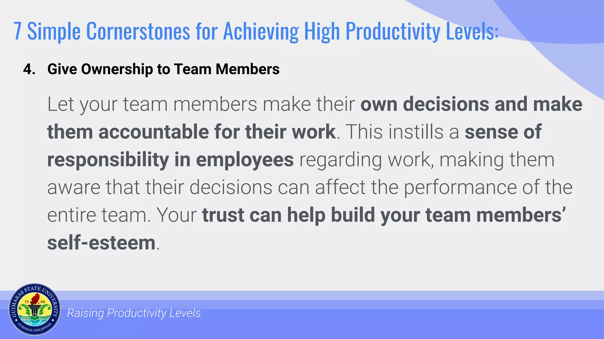 7 Simple Cornerstones for Achieving High Productivity Levels:
Let your team members make their own decisions and make
them accountable for their work. This instills a sense of
responsibility in employees regarding work, making them
aware that their decisions can affect the performance of the
entire team. Your trust can help build your team members’
self-esteem.
Raising Productivity Levels
4. Give Ownership to Team Members
 