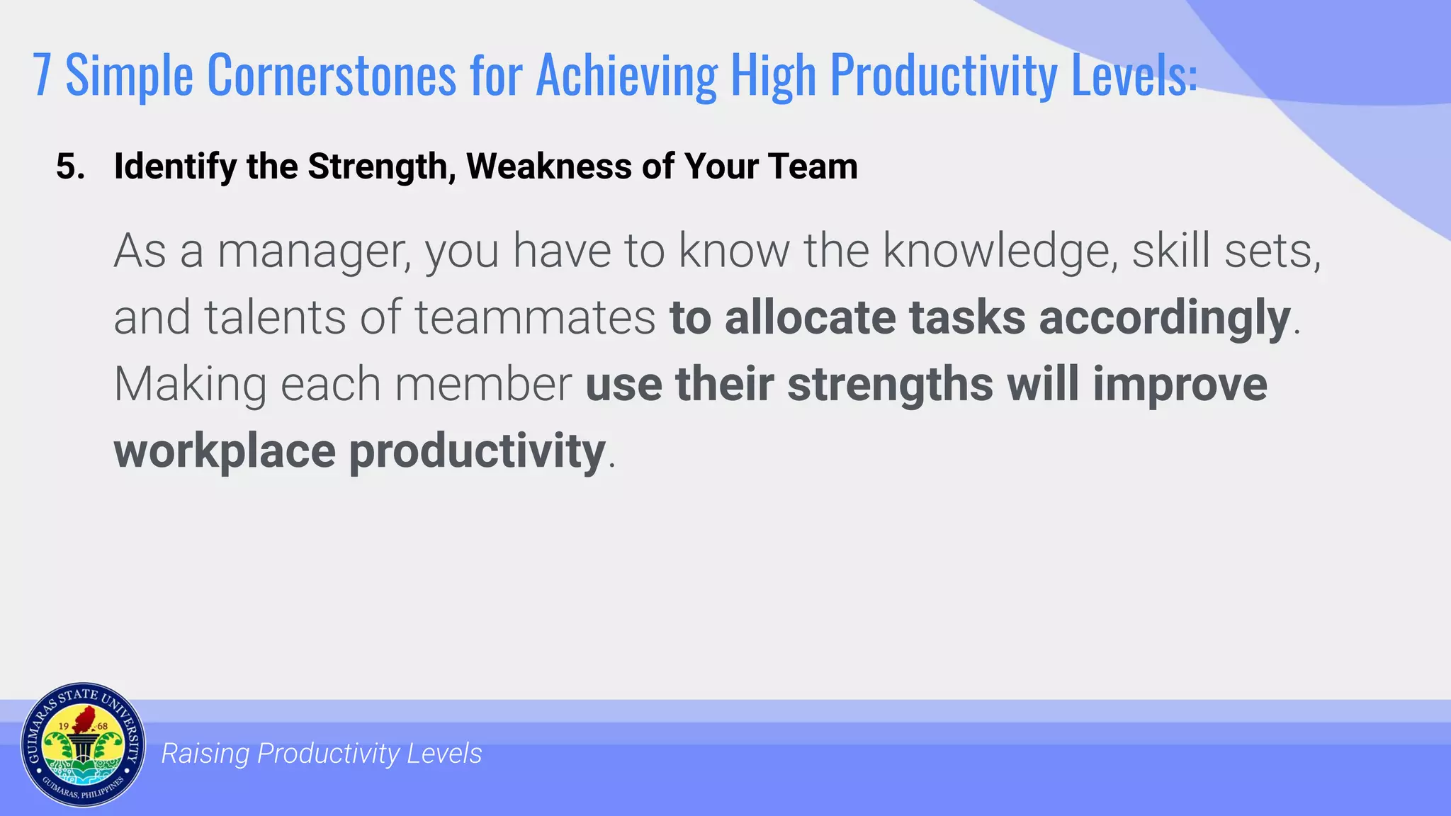 7 Simple Cornerstones for Achieving High Productivity Levels:
As a manager, you have to know the knowledge, skill sets,
and talents of teammates to allocate tasks accordingly.
Making each member use their strengths will improve
workplace productivity.
Raising Productivity Levels
5. Identify the Strength, Weakness of Your Team
 
