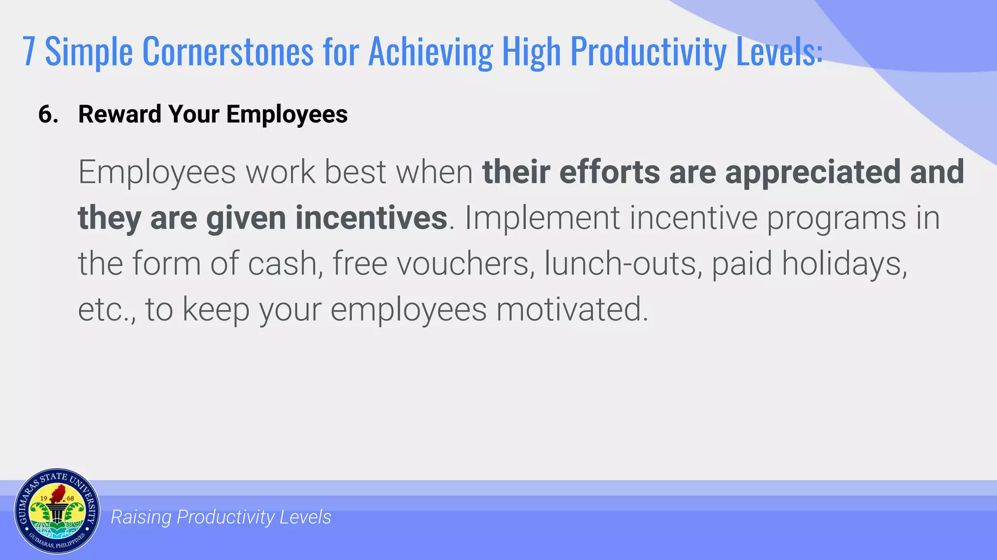 7 Simple Cornerstones for Achieving High Productivity Levels:
Employees work best when their efforts are appreciated and
they are given incentives. Implement incentive programs in
the form of cash, free vouchers, lunch-outs, paid holidays,
etc., to keep your employees motivated.
Raising Productivity Levels
6. Reward Your Employees
 
