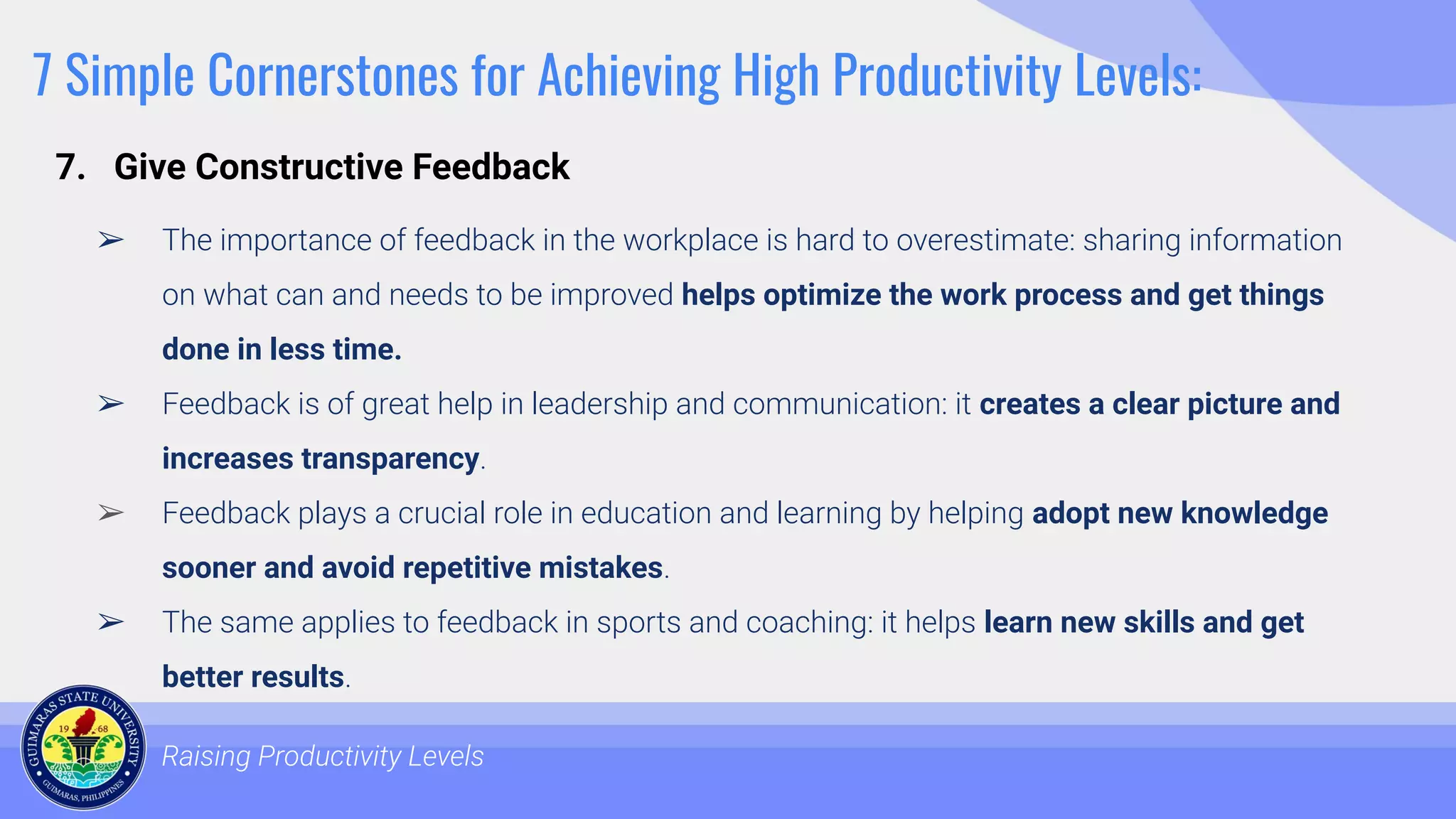 7 Simple Cornerstones for Achieving High Productivity Levels:
➢ The importance of feedback in the workplace is hard to overestimate: sharing information
on what can and needs to be improved helps optimize the work process and get things
done in less time.
➢ Feedback is of great help in leadership and communication: it creates a clear picture and
increases transparency.
➢ Feedback plays a crucial role in education and learning by helping adopt new knowledge
sooner and avoid repetitive mistakes.
➢ The same applies to feedback in sports and coaching: it helps learn new skills and get
better results.
➢
Raising Productivity Levels
7. Give Constructive Feedback
 