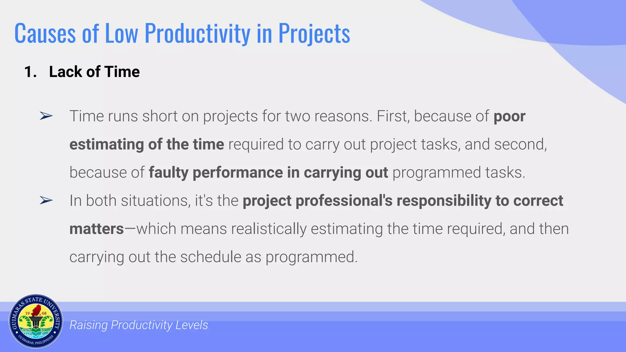 Causes of Low Productivity in Projects
➢ Time runs short on projects for two reasons. First, because of poor
estimating of the time required to carry out project tasks, and second,
because of faulty performance in carrying out programmed tasks.
➢ In both situations, it's the project professional's responsibility to correct
matters—which means realistically estimating the time required, and then
carrying out the schedule as programmed.
Raising Productivity Levels
1. Lack of Time
 