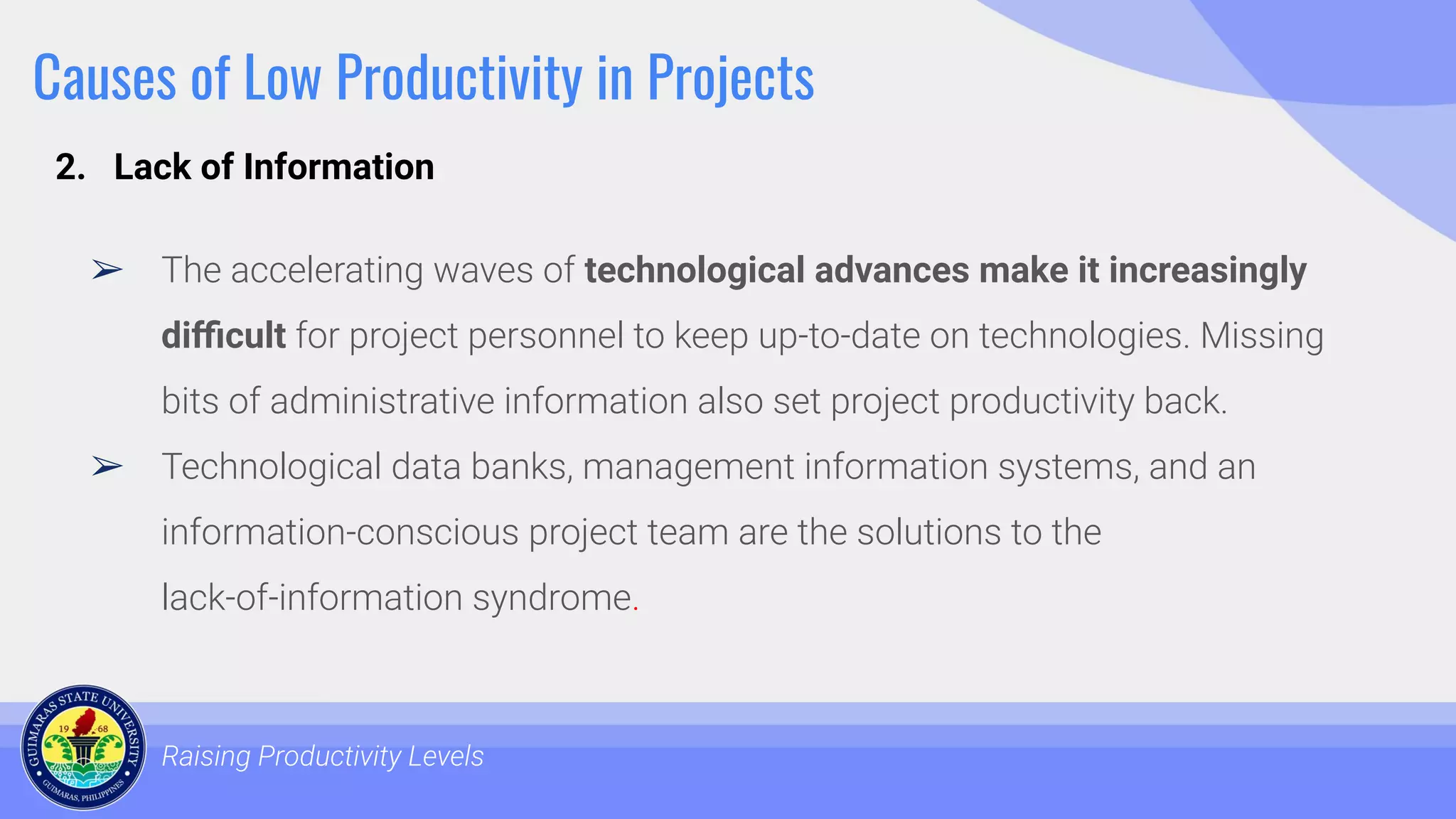 Causes of Low Productivity in Projects
➢ The accelerating waves of technological advances make it increasingly
diﬃcult for project personnel to keep up-to-date on technologies. Missing
bits of administrative information also set project productivity back.
➢ Technological data banks, management information systems, and an
information-conscious project team are the solutions to the
lack-of-information syndrome.
Raising Productivity Levels
2. Lack of Information
 
