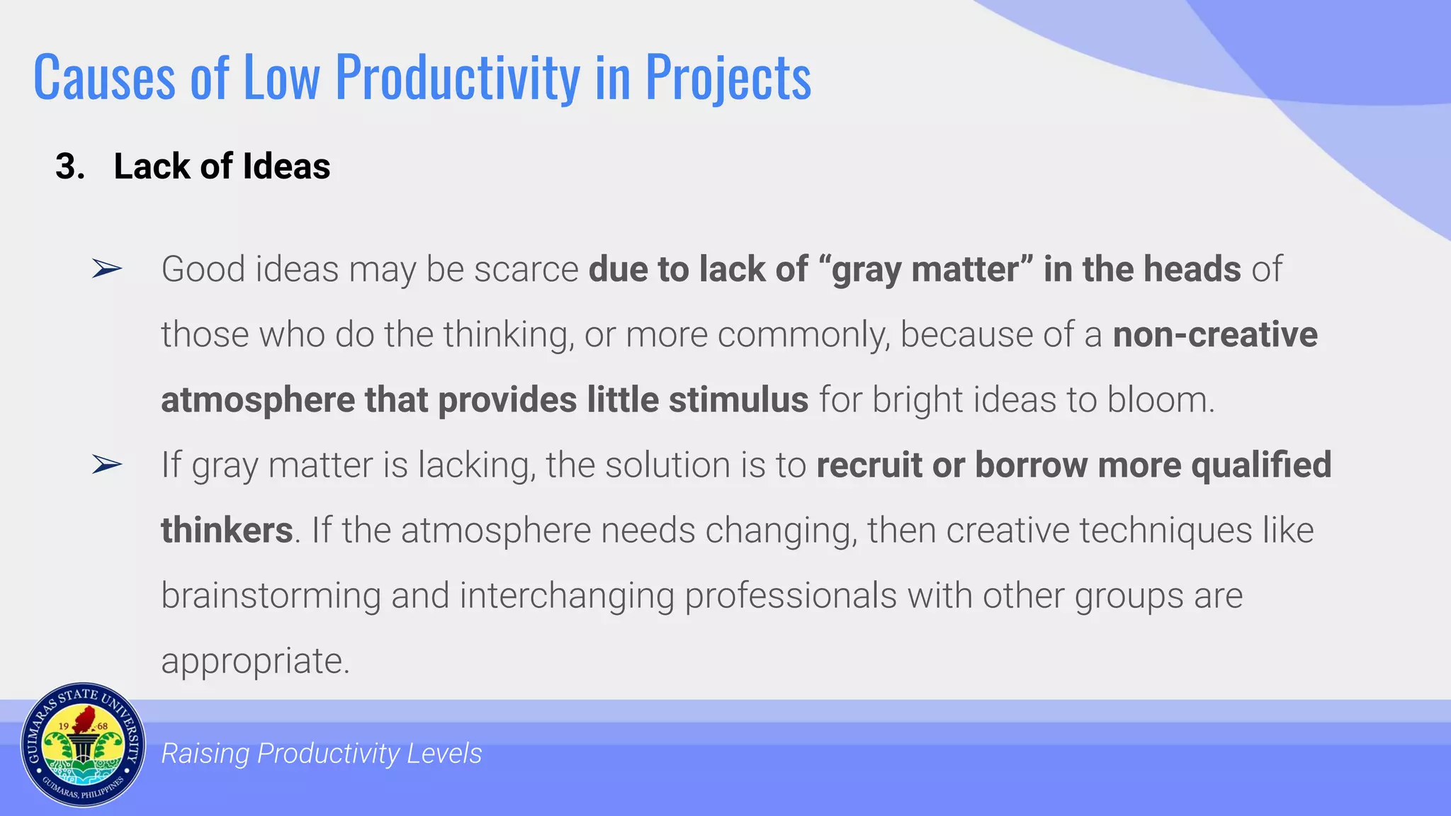 Causes of Low Productivity in Projects
➢ Good ideas may be scarce due to lack of “gray matter” in the heads of
those who do the thinking, or more commonly, because of a non-creative
atmosphere that provides little stimulus for bright ideas to bloom.
➢ If gray matter is lacking, the solution is to recruit or borrow more qualiﬁed
thinkers. If the atmosphere needs changing, then creative techniques like
brainstorming and interchanging professionals with other groups are
appropriate.
Raising Productivity Levels
3. Lack of Ideas
 