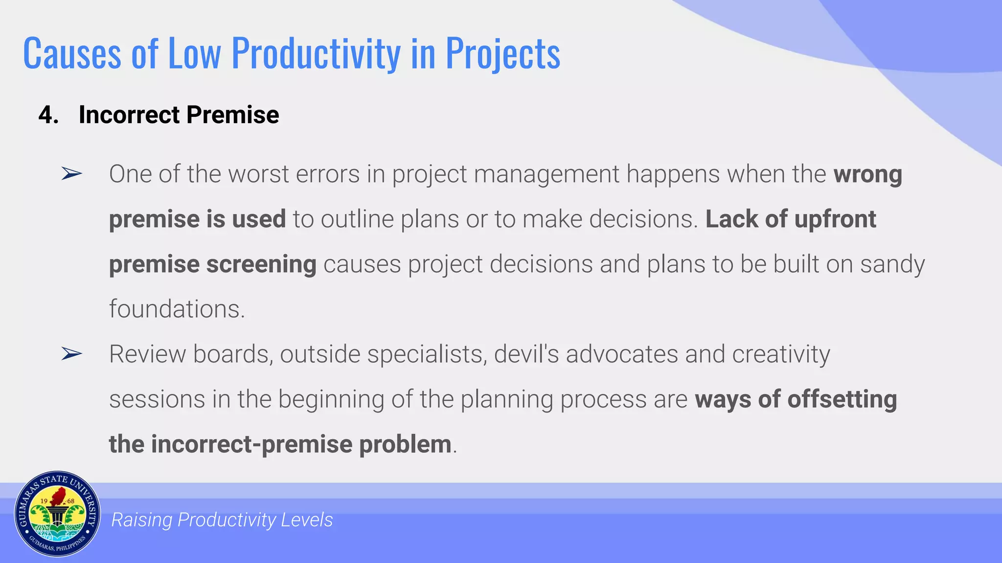 Causes of Low Productivity in Projects
➢ One of the worst errors in project management happens when the wrong
premise is used to outline plans or to make decisions. Lack of upfront
premise screening causes project decisions and plans to be built on sandy
foundations.
➢ Review boards, outside specialists, devil's advocates and creativity
sessions in the beginning of the planning process are ways of offsetting
the incorrect-premise problem.
Raising Productivity Levels
4. Incorrect Premise
 