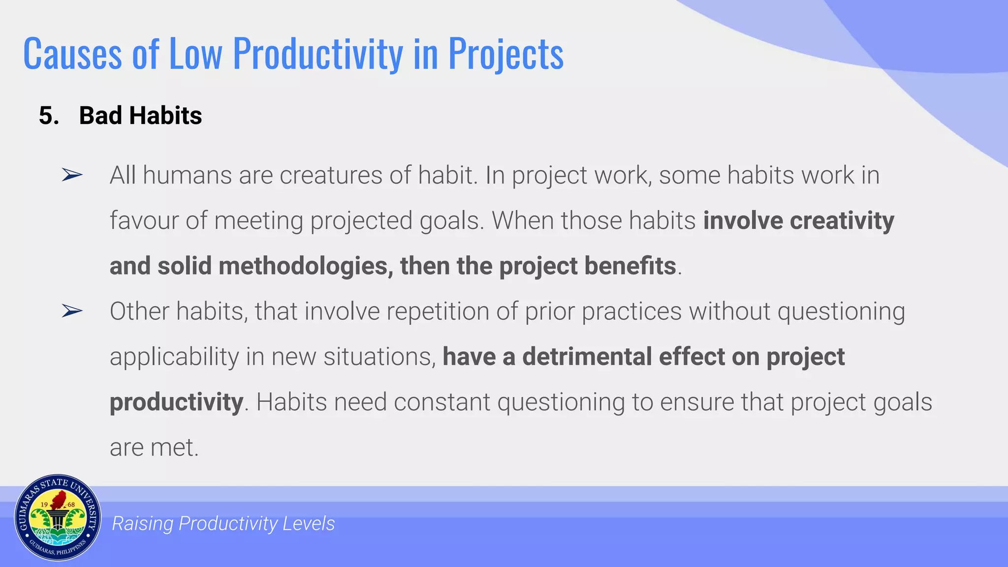 Causes of Low Productivity in Projects
➢ All humans are creatures of habit. In project work, some habits work in
favour of meeting projected goals. When those habits involve creativity
and solid methodologies, then the project beneﬁts.
➢ Other habits, that involve repetition of prior practices without questioning
applicability in new situations, have a detrimental effect on project
productivity. Habits need constant questioning to ensure that project goals
are met.
Raising Productivity Levels
5. Bad Habits
 