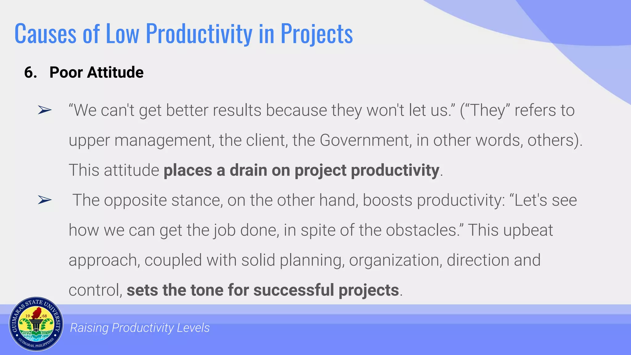 Causes of Low Productivity in Projects
➢ “We can't get better results because they won't let us.” (“They” refers to
upper management, the client, the Government, in other words, others).
This attitude places a drain on project productivity.
➢ The opposite stance, on the other hand, boosts productivity: “Let's see
how we can get the job done, in spite of the obstacles.” This upbeat
approach, coupled with solid planning, organization, direction and
control, sets the tone for successful projects.
Raising Productivity Levels
6. Poor Attitude
 