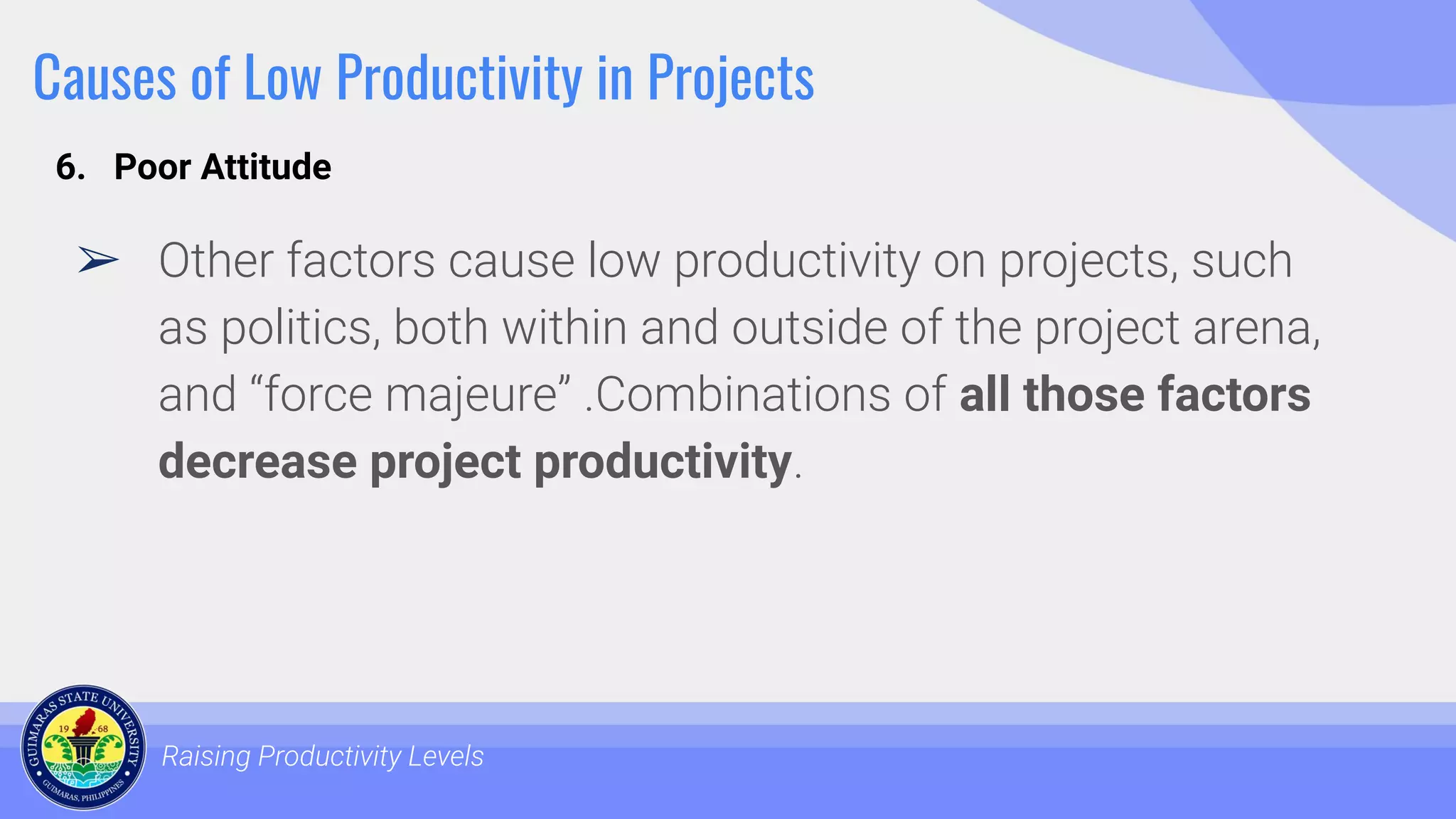 Causes of Low Productivity in Projects
➢ Other factors cause low productivity on projects, such
as politics, both within and outside of the project arena,
and “force majeure” .Combinations of all those factors
decrease project productivity.
Raising Productivity Levels
6. Poor Attitude
 