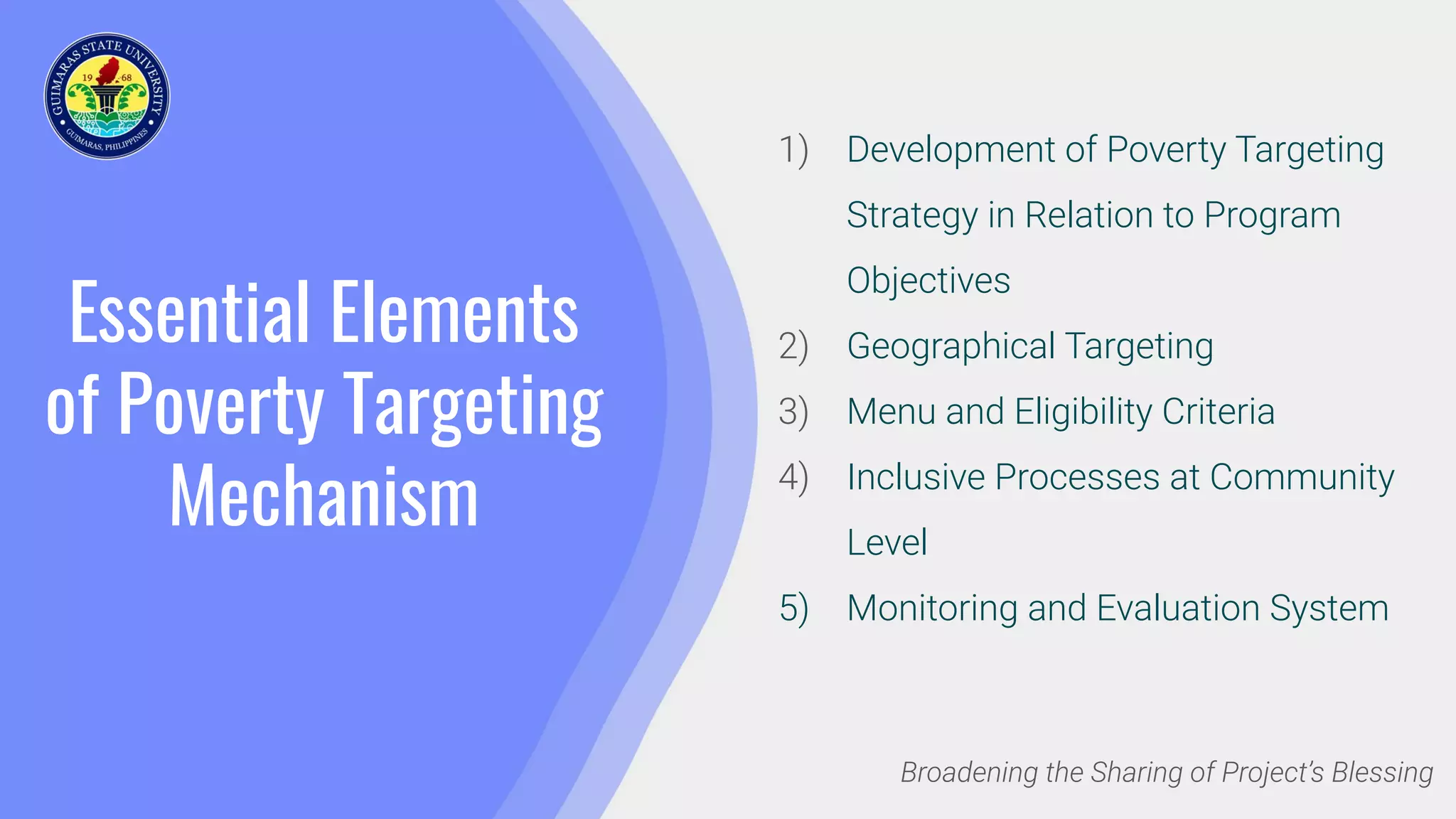 Essential Elements
of Poverty Targeting
Mechanism
1) Development of Poverty Targeting
Strategy in Relation to Program
Objectives
2) Geographical Targeting
3) Menu and Eligibility Criteria
4) Inclusive Processes at Community
Level
5) Monitoring and Evaluation System
Broadening the Sharing of Project’s Blessing
 