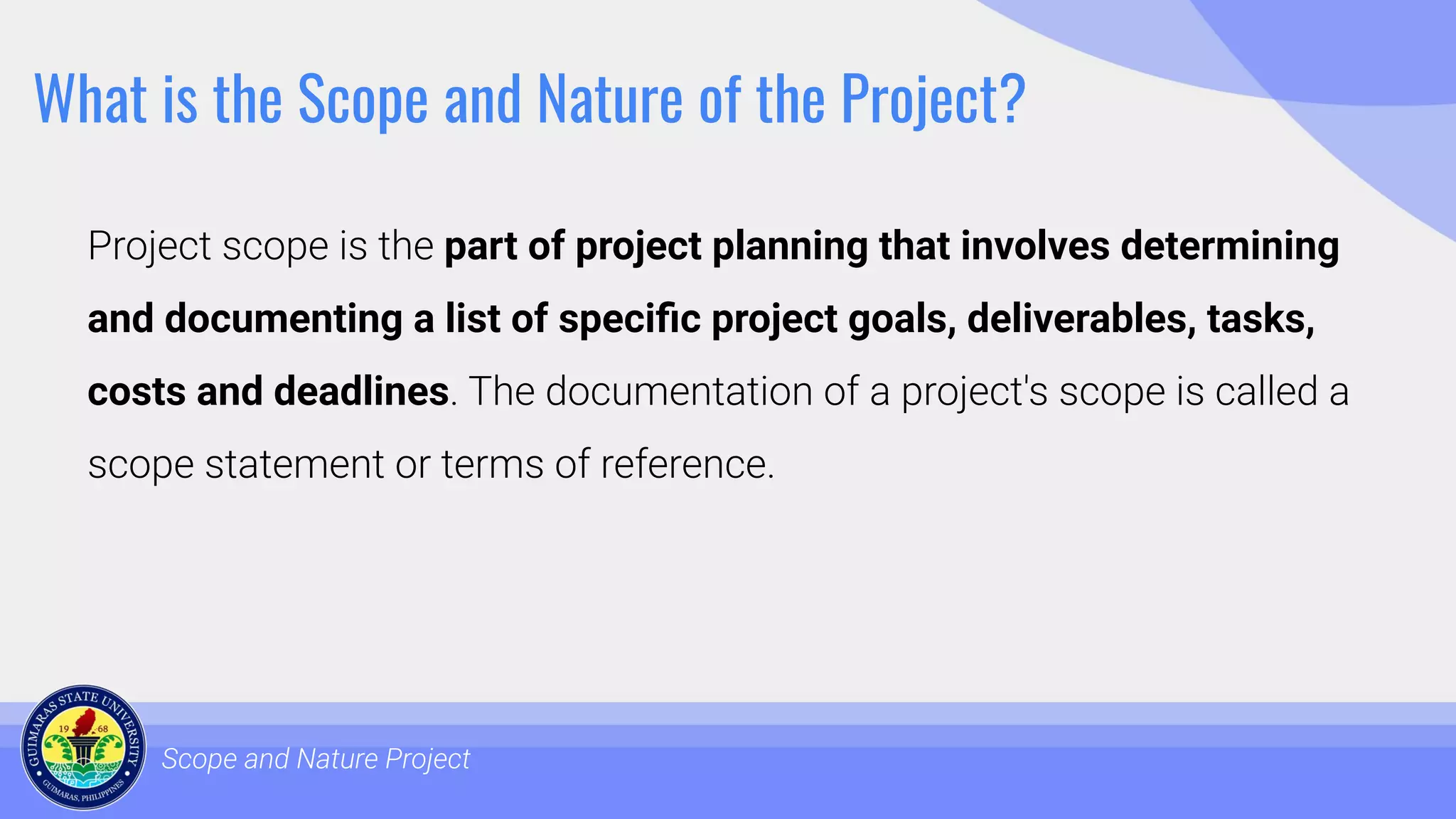 What is the Scope and Nature of the Project?
Project scope is the part of project planning that involves determining
and documenting a list of speciﬁc project goals, deliverables, tasks,
costs and deadlines. The documentation of a project's scope is called a
scope statement or terms of reference.
Scope and Nature Project
 