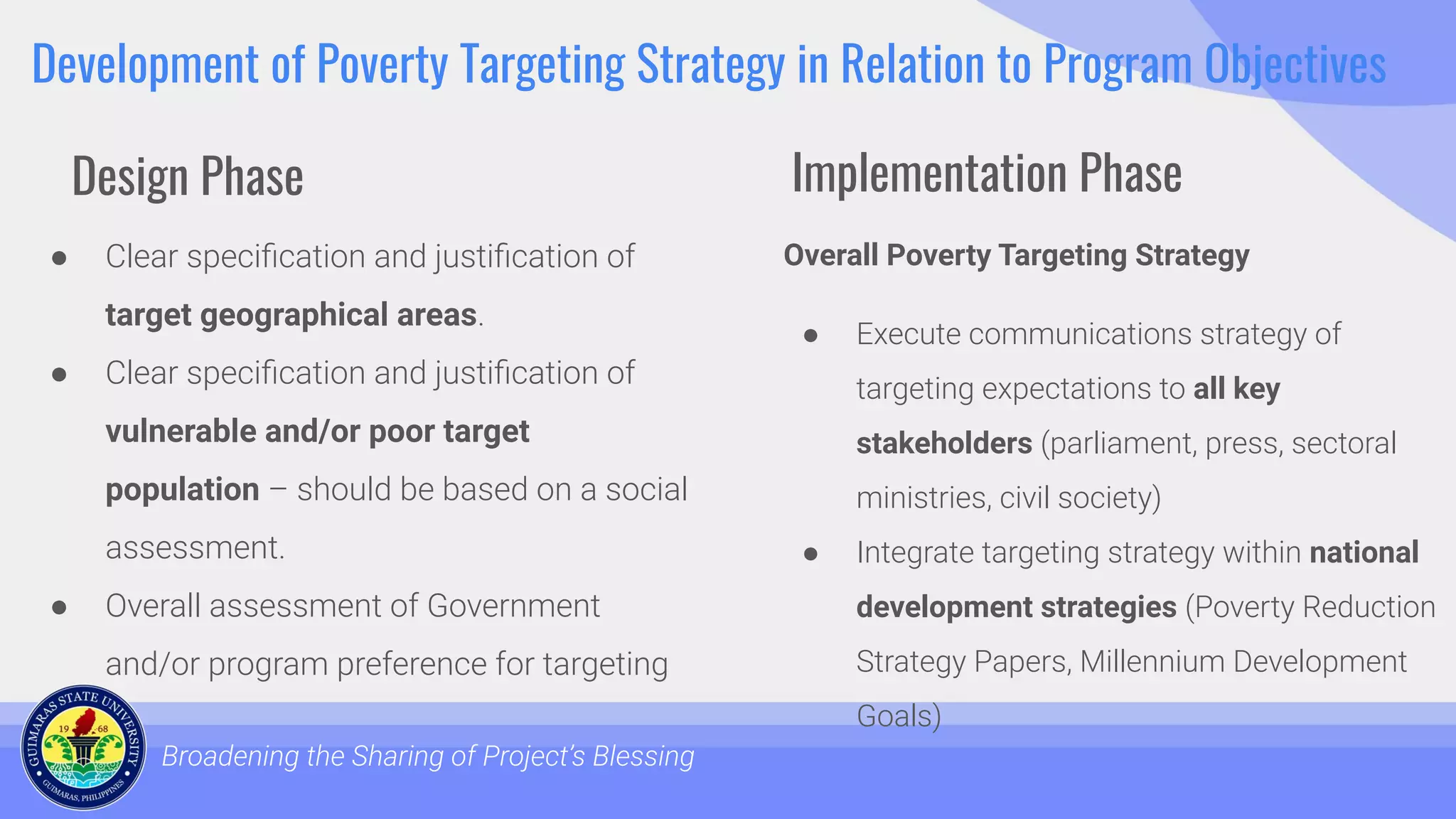 Development of Poverty Targeting Strategy in Relation to Program Objectives
● Clear speciﬁcation and justiﬁcation of
target geographical areas.
● Clear speciﬁcation and justiﬁcation of
vulnerable and/or poor target
population – should be based on a social
assessment.
● Overall assessment of Government
and/or program preference for targeting
Broadening the Sharing of Project’s Blessing
Overall Poverty Targeting Strategy
● Execute communications strategy of
targeting expectations to all key
stakeholders (parliament, press, sectoral
ministries, civil society)
● Integrate targeting strategy within national
development strategies (Poverty Reduction
Strategy Papers, Millennium Development
Goals)
Design Phase Implementation Phase
 