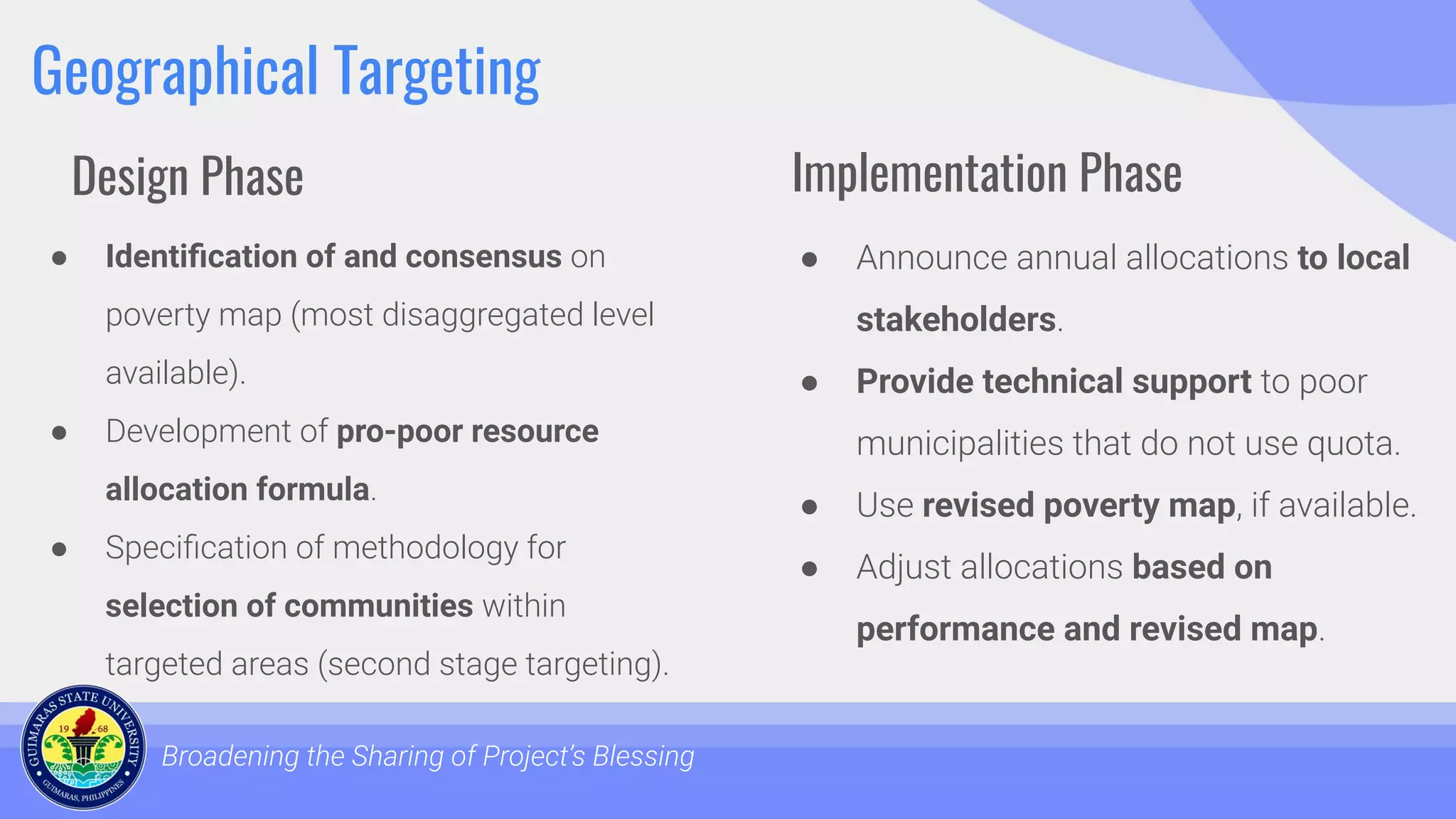 Geographical Targeting
● Identiﬁcation of and consensus on
poverty map (most disaggregated level
available).
● Development of pro-poor resource
allocation formula.
● Speciﬁcation of methodology for
selection of communities within
targeted areas (second stage targeting).
Broadening the Sharing of Project’s Blessing
● Announce annual allocations to local
stakeholders.
● Provide technical support to poor
municipalities that do not use quota.
● Use revised poverty map, if available.
● Adjust allocations based on
performance and revised map.
Design Phase Implementation Phase
 