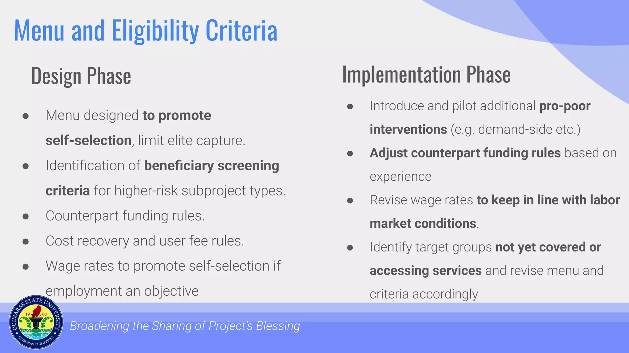 Menu and Eligibility Criteria
● Menu designed to promote
self-selection, limit elite capture.
● Identiﬁcation of beneﬁciary screening
criteria for higher-risk subproject types.
● Counterpart funding rules.
● Cost recovery and user fee rules.
● Wage rates to promote self-selection if
employment an objective
Broadening the Sharing of Project’s Blessing
● Introduce and pilot additional pro-poor
interventions (e.g. demand-side etc.)
● Adjust counterpart funding rules based on
experience
● Revise wage rates to keep in line with labor
market conditions.
● Identify target groups not yet covered or
accessing services and revise menu and
criteria accordingly
Design Phase Implementation Phase
 