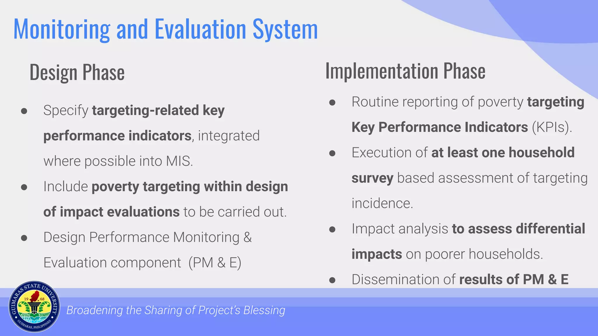 Monitoring and Evaluation System
● Specify targeting-related key
performance indicators, integrated
where possible into MIS.
● Include poverty targeting within design
of impact evaluations to be carried out.
● Design Performance Monitoring &
Evaluation component (PM & E)
Broadening the Sharing of Project’s Blessing
● Routine reporting of poverty targeting
Key Performance Indicators (KPIs).
● Execution of at least one household
survey based assessment of targeting
incidence.
● Impact analysis to assess differential
impacts on poorer households.
● Dissemination of results of PM & E
Design Phase Implementation Phase
 