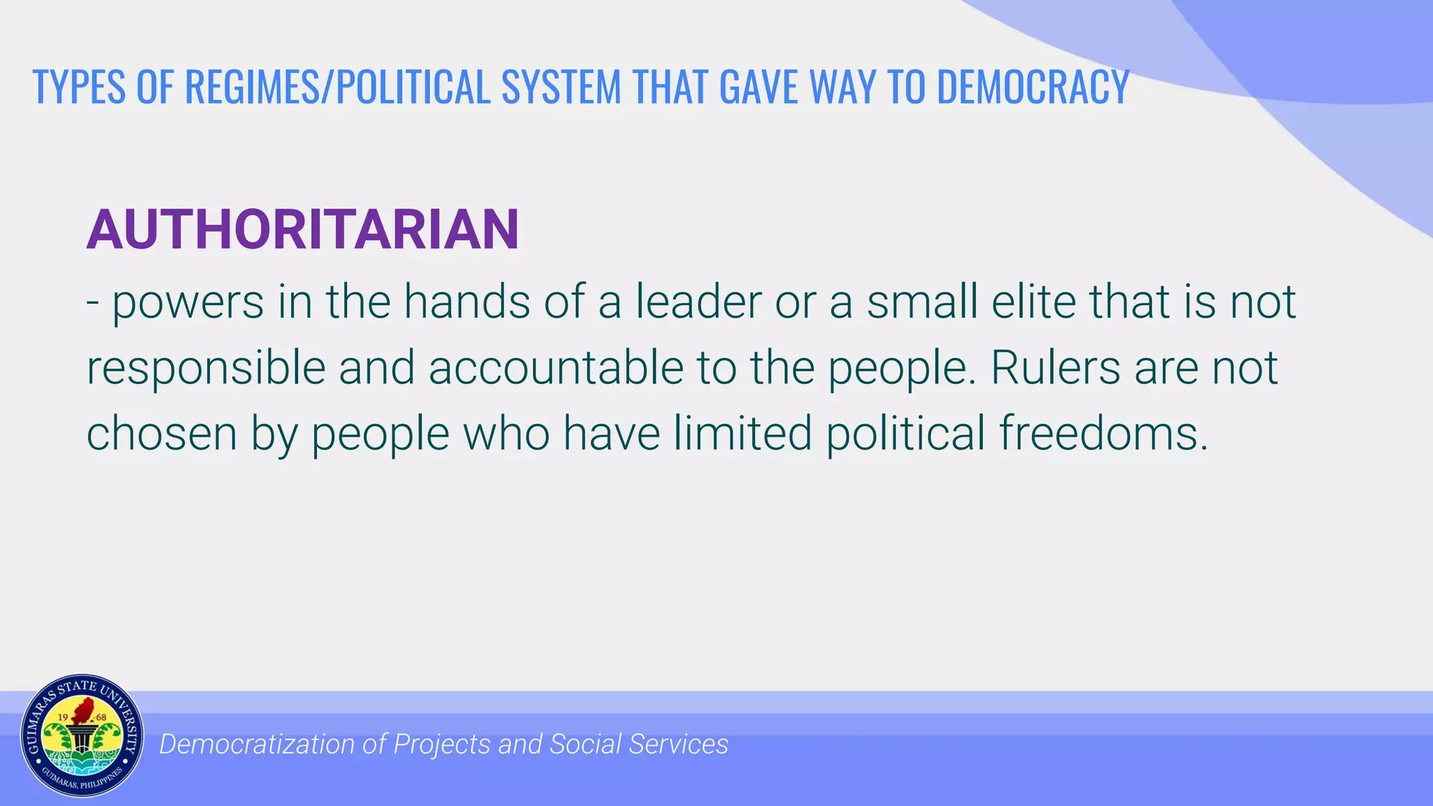 TYPES OF REGIMES/POLITICAL SYSTEM THAT GAVE WAY TO DEMOCRACY
AUTHORITARIAN
- powers in the hands of a leader or a small elite that is not
responsible and accountable to the people. Rulers are not
chosen by people who have limited political freedoms.
Democratization of Projects and Social Services
 