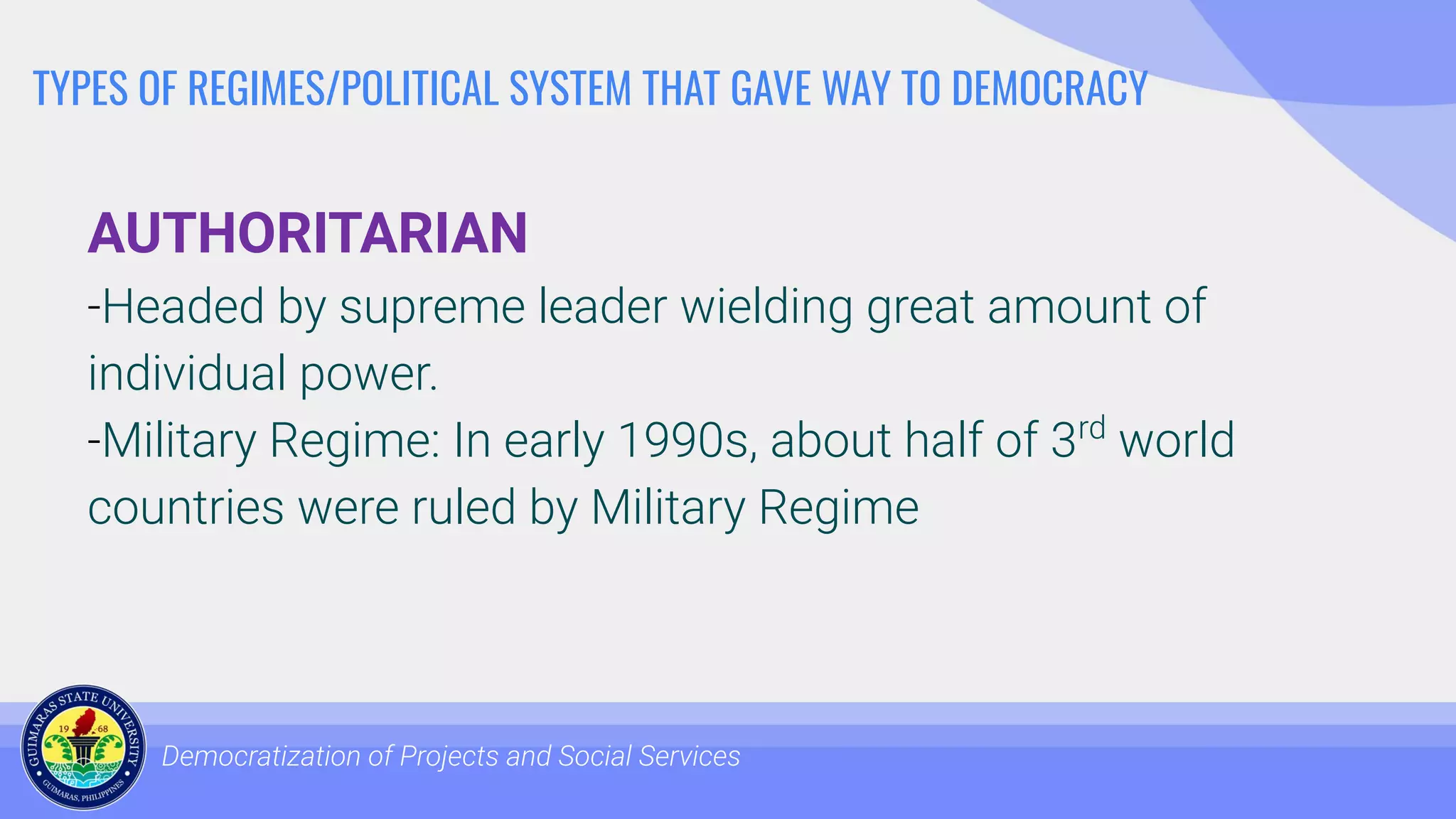 TYPES OF REGIMES/POLITICAL SYSTEM THAT GAVE WAY TO DEMOCRACY
AUTHORITARIAN
-Headed by supreme leader wielding great amount of
individual power.
-Military Regime: In early 1990s, about half of 3rd
world
countries were ruled by Military Regime
Democratization of Projects and Social Services
 