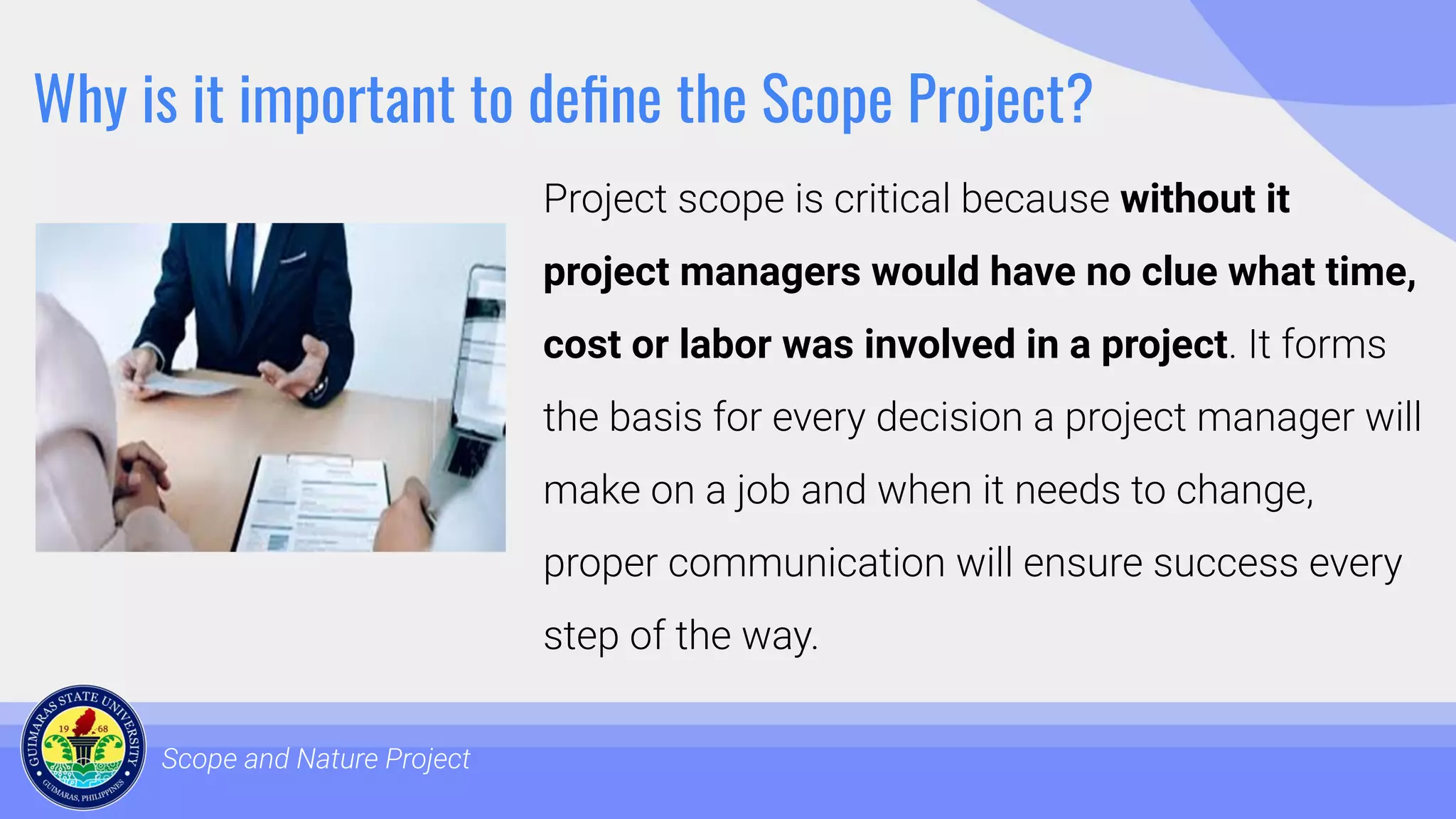 Why is it important to deﬁne the Scope Project?
Project scope is critical because without it
project managers would have no clue what time,
cost or labor was involved in a project. It forms
the basis for every decision a project manager will
make on a job and when it needs to change,
proper communication will ensure success every
step of the way.
Scope and Nature Project
 