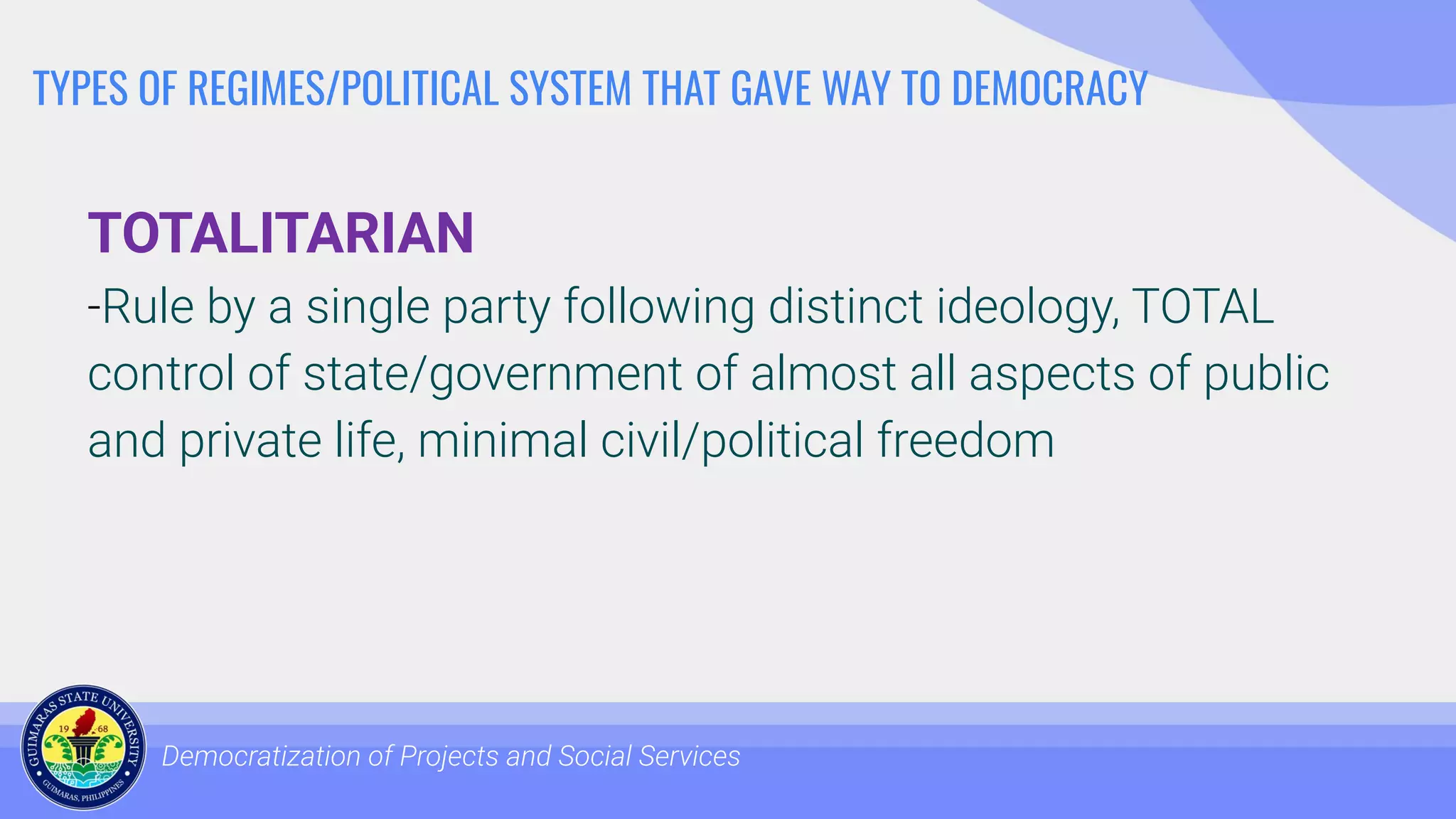 TYPES OF REGIMES/POLITICAL SYSTEM THAT GAVE WAY TO DEMOCRACY
TOTALITARIAN
-Rule by a single party following distinct ideology, TOTAL
control of state/government of almost all aspects of public
and private life, minimal civil/political freedom
Democratization of Projects and Social Services
 