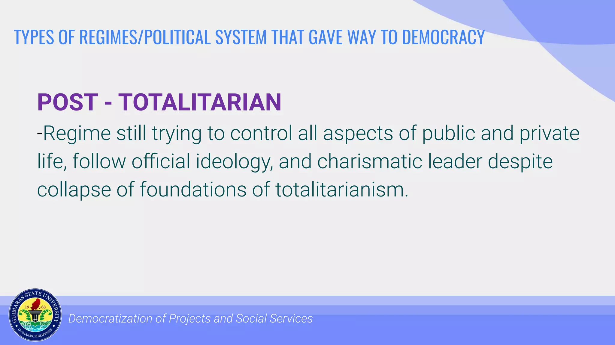 TYPES OF REGIMES/POLITICAL SYSTEM THAT GAVE WAY TO DEMOCRACY
POST - TOTALITARIAN
-Regime still trying to control all aspects of public and private
life, follow oﬃcial ideology, and charismatic leader despite
collapse of foundations of totalitarianism.
Democratization of Projects and Social Services
 
