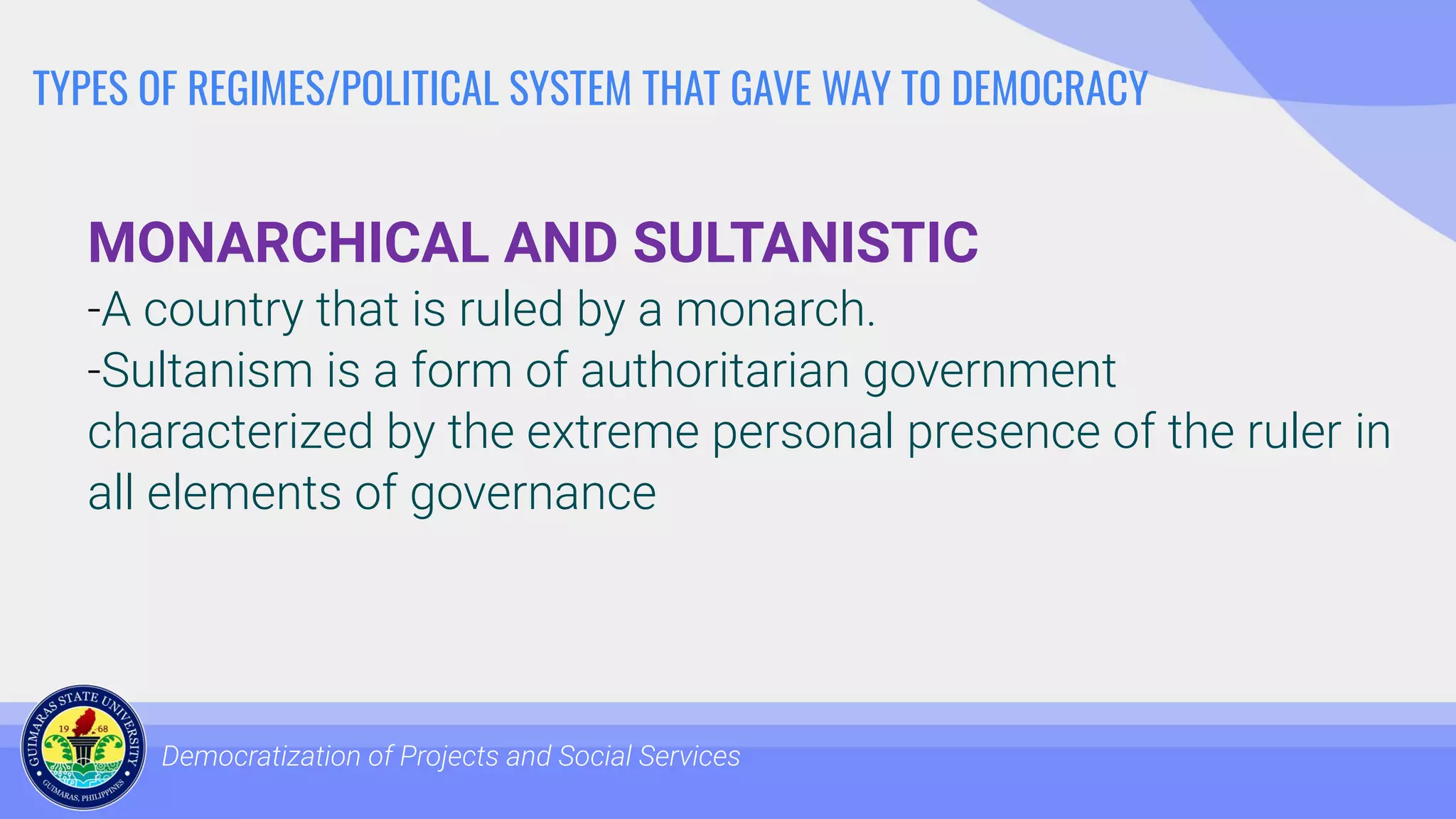 TYPES OF REGIMES/POLITICAL SYSTEM THAT GAVE WAY TO DEMOCRACY
MONARCHICAL AND SULTANISTIC
-A country that is ruled by a monarch.
-Sultanism is a form of authoritarian government
characterized by the extreme personal presence of the ruler in
all elements of governance
Democratization of Projects and Social Services
 
