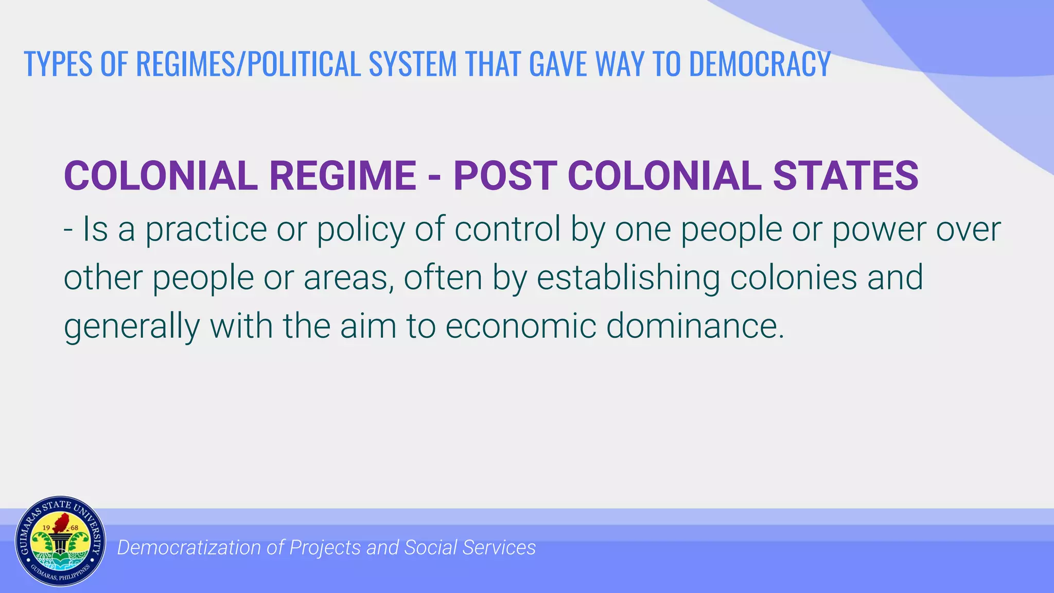 TYPES OF REGIMES/POLITICAL SYSTEM THAT GAVE WAY TO DEMOCRACY
COLONIAL REGIME - POST COLONIAL STATES
- Is a practice or policy of control by one people or power over
other people or areas, often by establishing colonies and
generally with the aim to economic dominance.
Democratization of Projects and Social Services
 