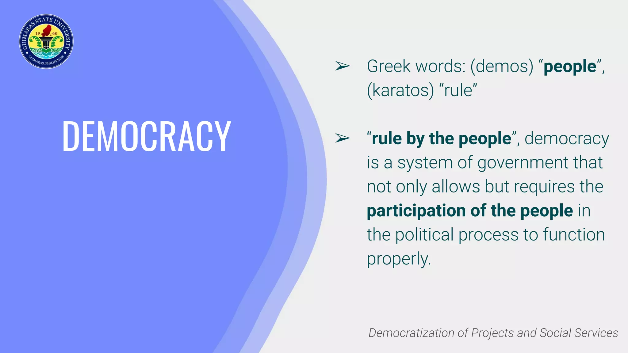 DEMOCRACY
➢ Greek words: (demos) “people”,
(karatos) “rule”
➢ “rule by the people”, democracy
is a system of government that
not only allows but requires the
participation of the people in
the political process to function
properly.
Democratization of Projects and Social Services
 