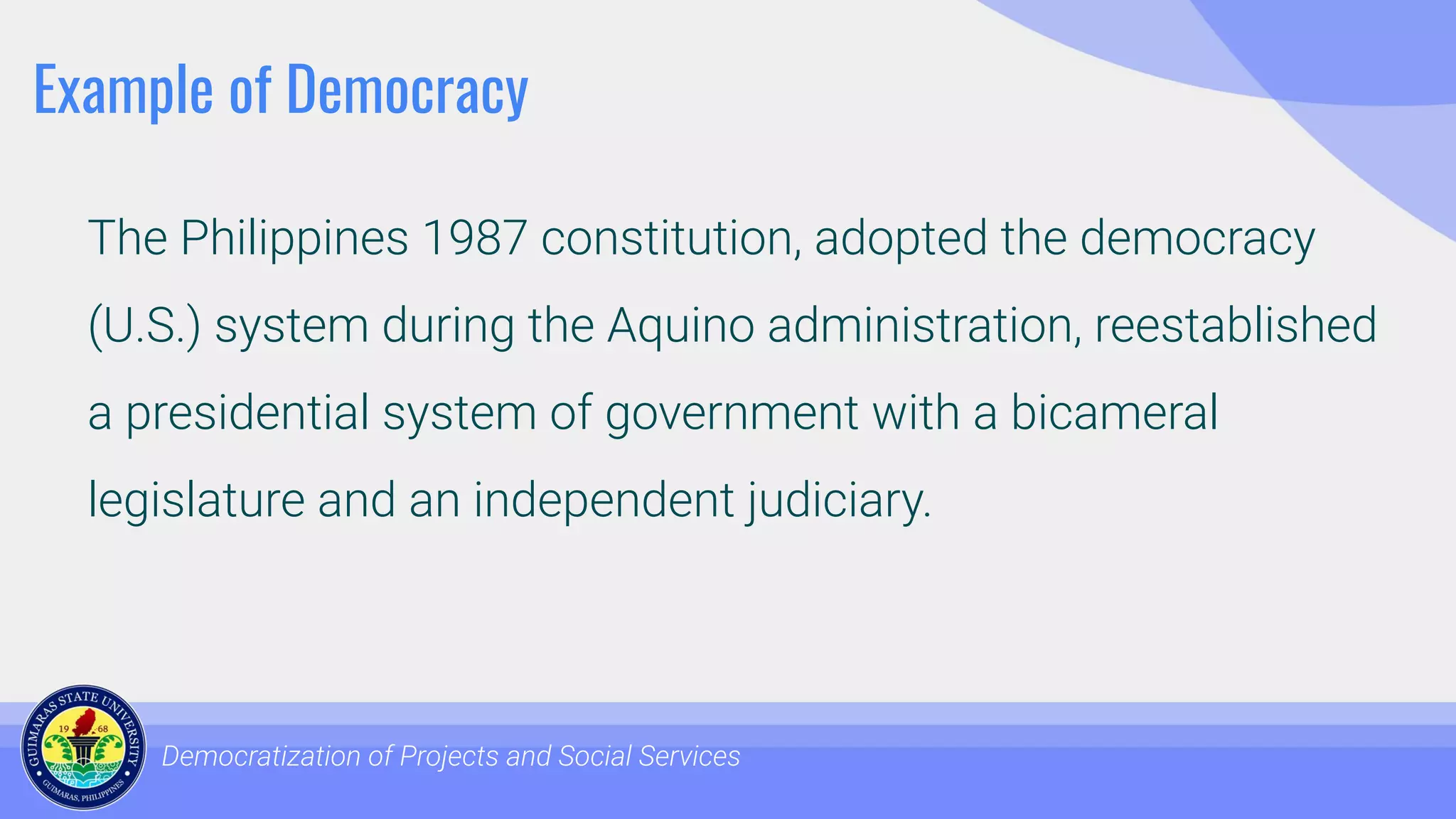 Example of Democracy
The Philippines 1987 constitution, adopted the democracy
(U.S.) system during the Aquino administration, reestablished
a presidential system of government with a bicameral
legislature and an independent judiciary.
Democratization of Projects and Social Services
 