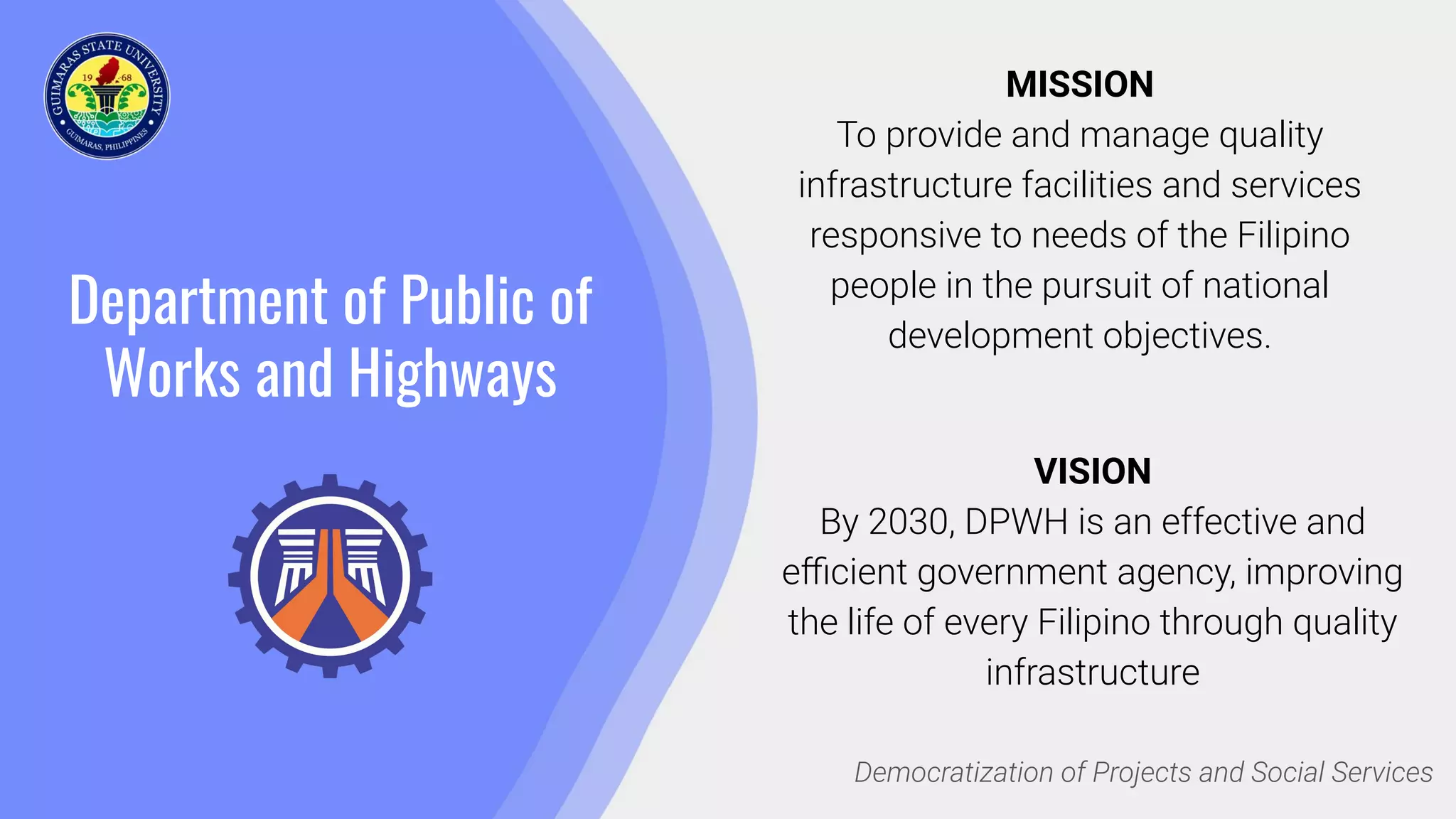 Department of Public of
Works and Highways
MISSION
To provide and manage quality
infrastructure facilities and services
responsive to needs of the Filipino
people in the pursuit of national
development objectives.
Democratization of Projects and Social Services
VISION
By 2030, DPWH is an effective and
eﬃcient government agency, improving
the life of every Filipino through quality
infrastructure
 