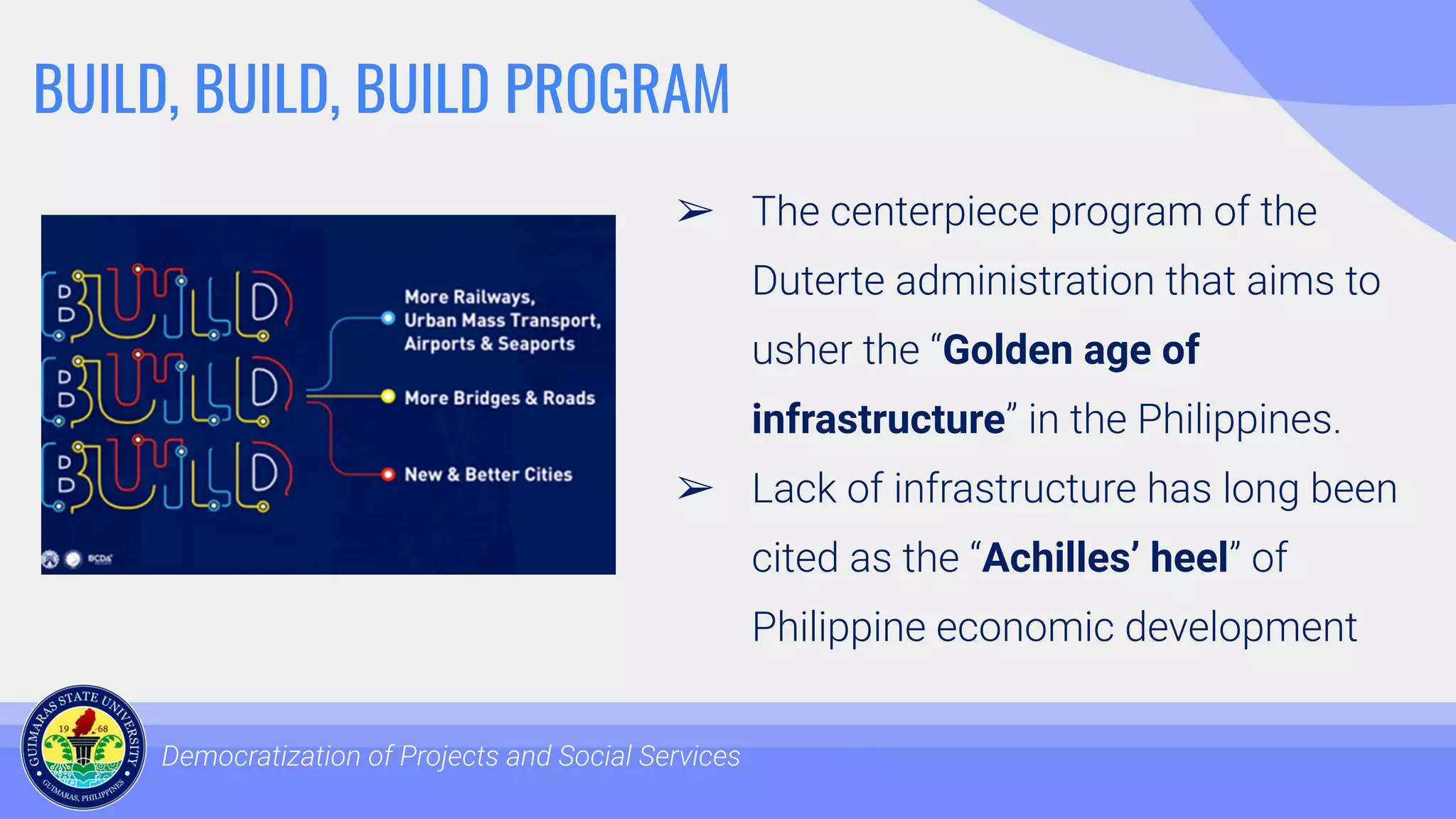 BUILD, BUILD, BUILD PROGRAM
➢ The centerpiece program of the
Duterte administration that aims to
usher the “Golden age of
infrastructure” in the Philippines.
➢ Lack of infrastructure has long been
cited as the “Achilles’ heel” of
Philippine economic development
Democratization of Projects and Social Services
 