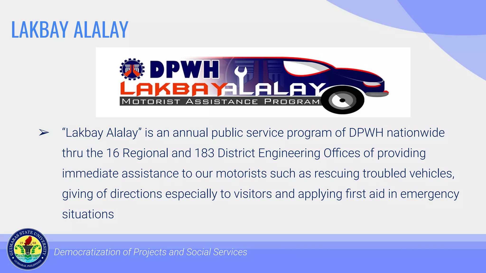 LAKBAY ALALAY
➢ “Lakbay Alalay” is an annual public service program of DPWH nationwide
thru the 16 Regional and 183 District Engineering Oﬃces of providing
immediate assistance to our motorists such as rescuing troubled vehicles,
giving of directions especially to visitors and applying ﬁrst aid in emergency
situations
Democratization of Projects and Social Services
 