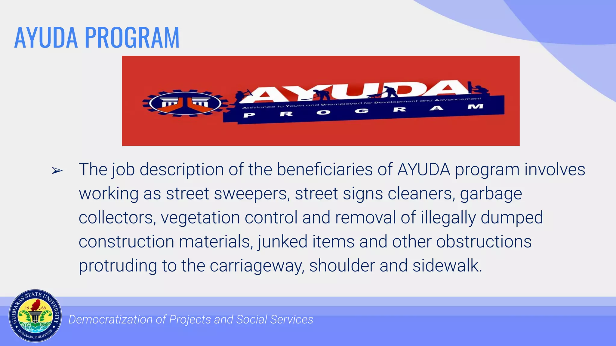 AYUDA PROGRAM
➢ The job description of the beneﬁciaries of AYUDA program involves
working as street sweepers, street signs cleaners, garbage
collectors, vegetation control and removal of illegally dumped
construction materials, junked items and other obstructions
protruding to the carriageway, shoulder and sidewalk.
Democratization of Projects and Social Services
 