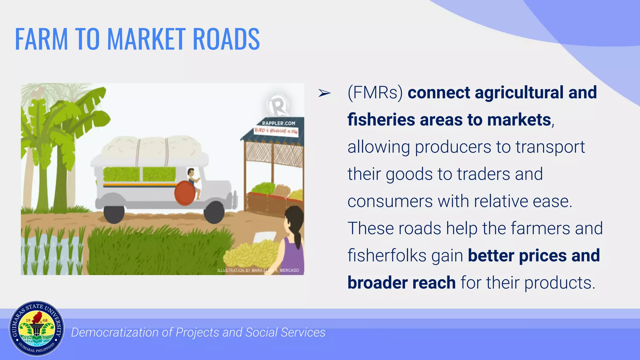 FARM TO MARKET ROADS
Democratization of Projects and Social Services
➢ (FMRs) connect agricultural and
ﬁsheries areas to markets,
allowing producers to transport
their goods to traders and
consumers with relative ease.
These roads help the farmers and
ﬁsherfolks gain better prices and
broader reach for their products.
 