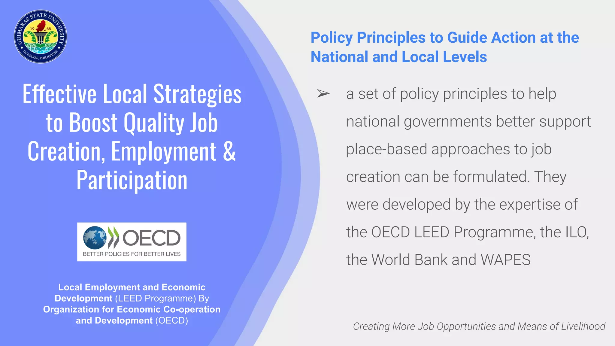 Effective Local Strategies
to Boost Quality Job
Creation, Employment &
Participation
Policy Principles to Guide Action at the
National and Local Levels
Local Employment and Economic
Development (LEED Programme) By
Organization for Economic Co-operation
and Development (OECD)
Creating More Job Opportunities and Means of Livelihood
➢ a set of policy principles to help
national governments better support
place-based approaches to job
creation can be formulated. They
were developed by the expertise of
the OECD LEED Programme, the ILO,
the World Bank and WAPES
 