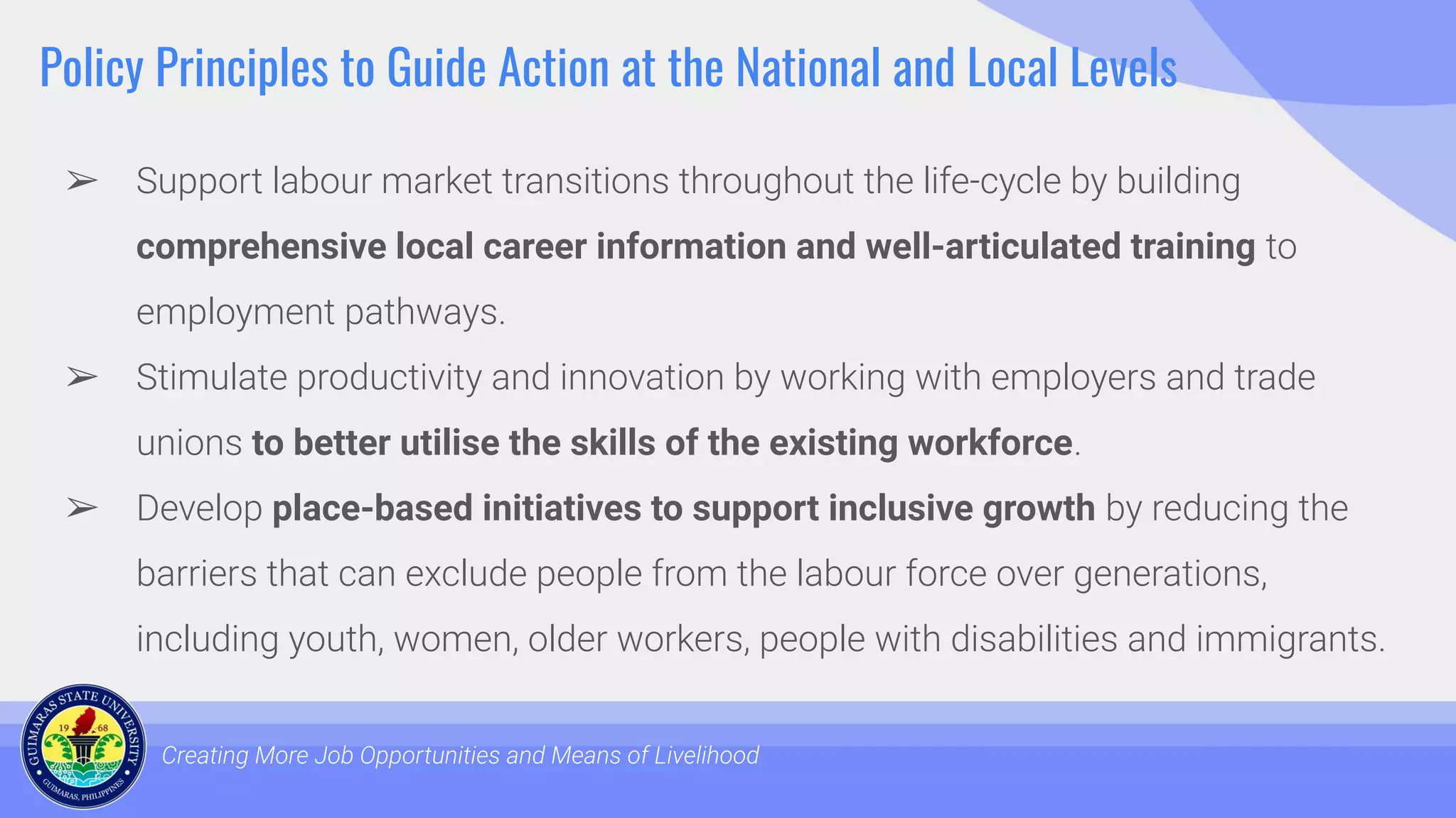 Policy Principles to Guide Action at the National and Local Levels
➢ Support labour market transitions throughout the life-cycle by building
comprehensive local career information and well-articulated training to
employment pathways.
➢ Stimulate productivity and innovation by working with employers and trade
unions to better utilise the skills of the existing workforce.
➢ Develop place-based initiatives to support inclusive growth by reducing the
barriers that can exclude people from the labour force over generations,
including youth, women, older workers, people with disabilities and immigrants.
Creating More Job Opportunities and Means of Livelihood
 