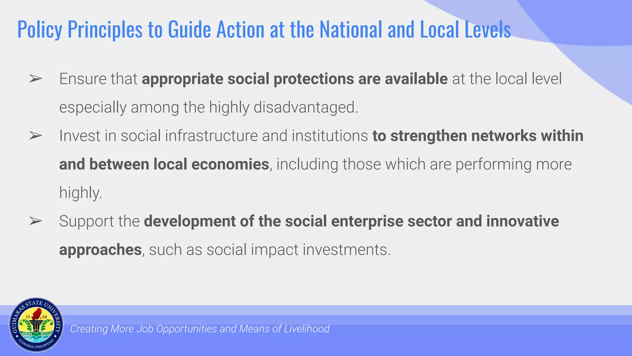 Policy Principles to Guide Action at the National and Local Levels
➢ Ensure that appropriate social protections are available at the local level
especially among the highly disadvantaged.
➢ Invest in social infrastructure and institutions to strengthen networks within
and between local economies, including those which are performing more
highly.
➢ Support the development of the social enterprise sector and innovative
approaches, such as social impact investments.
Creating More Job Opportunities and Means of Livelihood
 