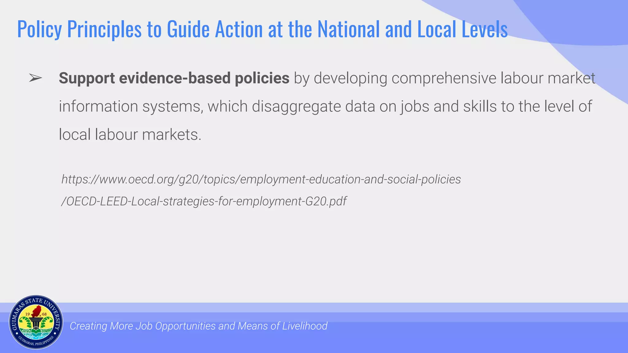 Policy Principles to Guide Action at the National and Local Levels
➢ Support evidence-based policies by developing comprehensive labour market
information systems, which disaggregate data on jobs and skills to the level of
local labour markets.
Creating More Job Opportunities and Means of Livelihood
https://www.oecd.org/g20/topics/employment-education-and-social-policies
/OECD-LEED-Local-strategies-for-employment-G20.pdf
 