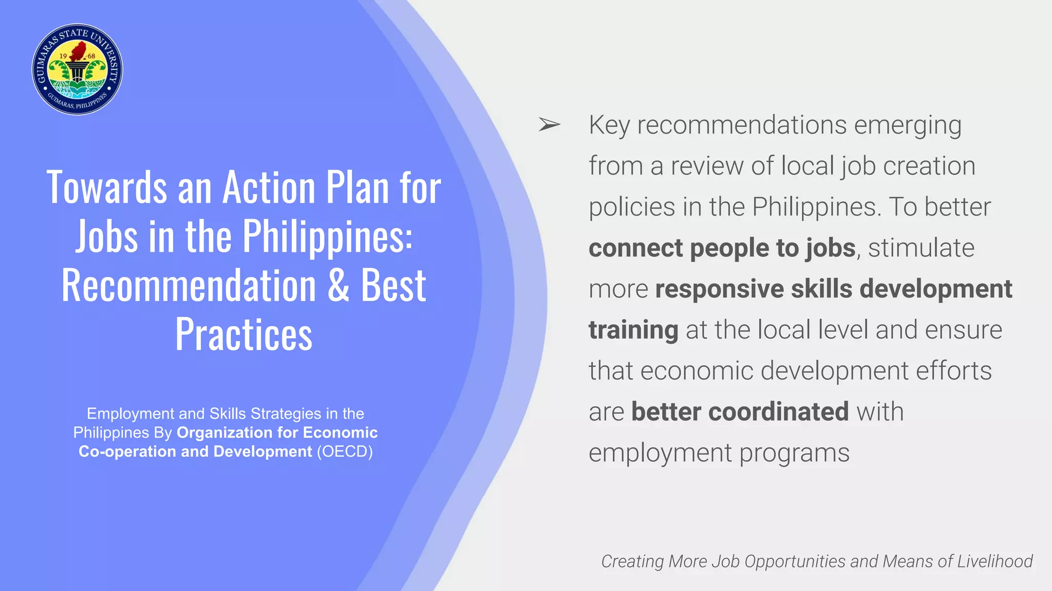 Towards an Action Plan for
Jobs in the Philippines:
Recommendation & Best
Practices
Employment and Skills Strategies in the
Philippines By Organization for Economic
Co-operation and Development (OECD)
Creating More Job Opportunities and Means of Livelihood
➢ Key recommendations emerging
from a review of local job creation
policies in the Philippines. To better
connect people to jobs, stimulate
more responsive skills development
training at the local level and ensure
that economic development efforts
are better coordinated with
employment programs
 