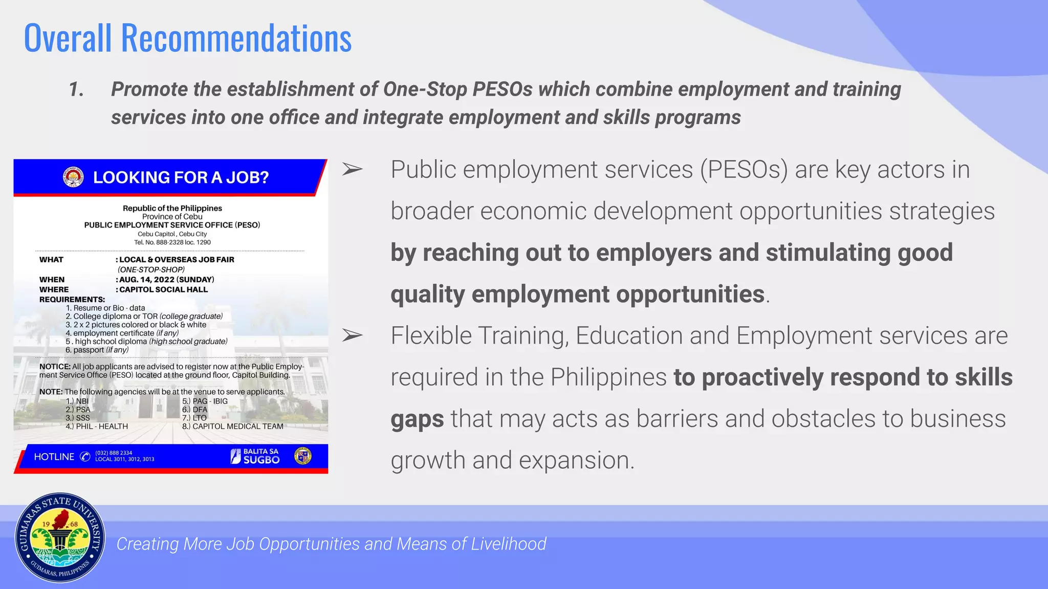 Overall Recommendations
1. Promote the establishment of One-Stop PESOs which combine employment and training
services into one oﬃce and integrate employment and skills programs
Creating More Job Opportunities and Means of Livelihood
➢ Public employment services (PESOs) are key actors in
broader economic development opportunities strategies
by reaching out to employers and stimulating good
quality employment opportunities.
➢ Flexible Training, Education and Employment services are
required in the Philippines to proactively respond to skills
gaps that may acts as barriers and obstacles to business
growth and expansion.
 