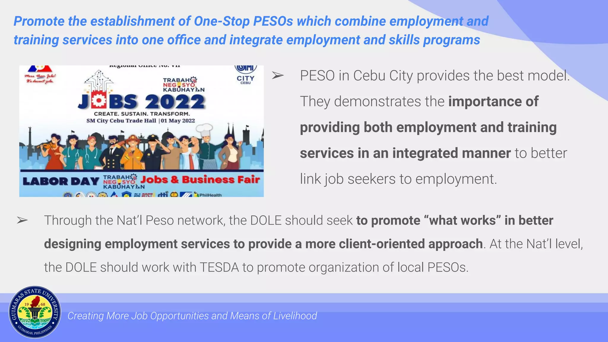 Promote the establishment of One-Stop PESOs which combine employment and
training services into one oﬃce and integrate employment and skills programs
Creating More Job Opportunities and Means of Livelihood
➢ PESO in Cebu City provides the best model.
They demonstrates the importance of
providing both employment and training
services in an integrated manner to better
link job seekers to employment.
➢ Through the Nat’l Peso network, the DOLE should seek to promote “what works” in better
designing employment services to provide a more client-oriented approach. At the Nat’l level,
the DOLE should work with TESDA to promote organization of local PESOs.
 