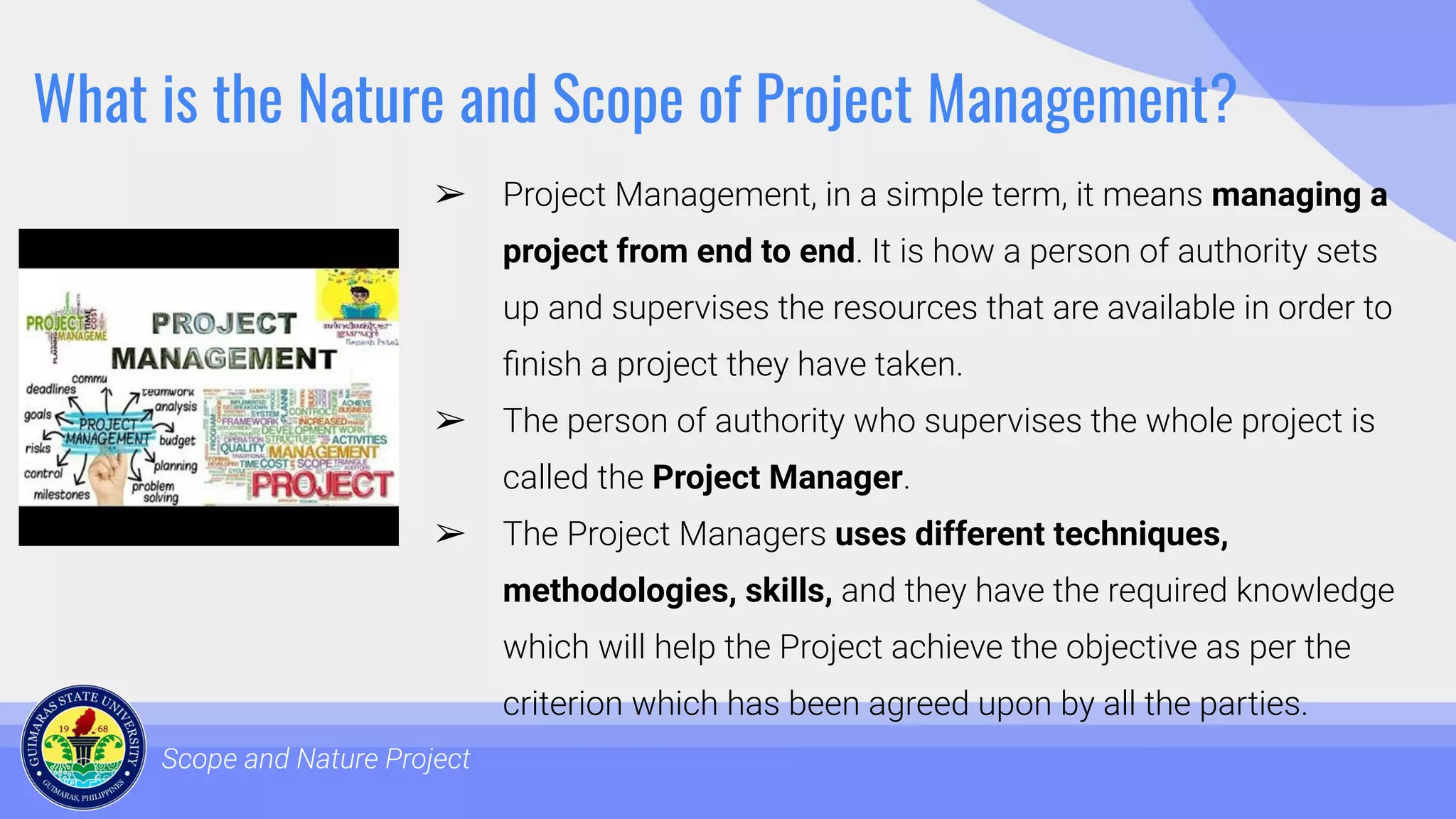 What is the Nature and Scope of Project Management?
➢ Project Management, in a simple term, it means managing a
project from end to end. It is how a person of authority sets
up and supervises the resources that are available in order to
ﬁnish a project they have taken.
➢ The person of authority who supervises the whole project is
called the Project Manager.
➢ The Project Managers uses different techniques,
methodologies, skills, and they have the required knowledge
which will help the Project achieve the objective as per the
criterion which has been agreed upon by all the parties.
Scope and Nature Project
 