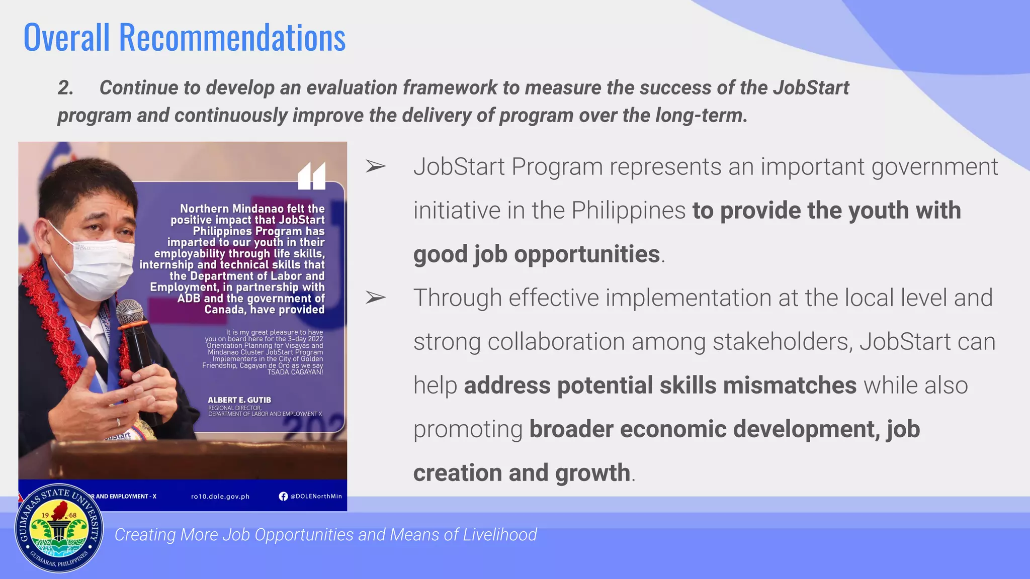 Overall Recommendations
2. Continue to develop an evaluation framework to measure the success of the JobStart
program and continuously improve the delivery of program over the long-term.
Creating More Job Opportunities and Means of Livelihood
➢ JobStart Program represents an important government
initiative in the Philippines to provide the youth with
good job opportunities.
➢ Through effective implementation at the local level and
strong collaboration among stakeholders, JobStart can
help address potential skills mismatches while also
promoting broader economic development, job
creation and growth.
 