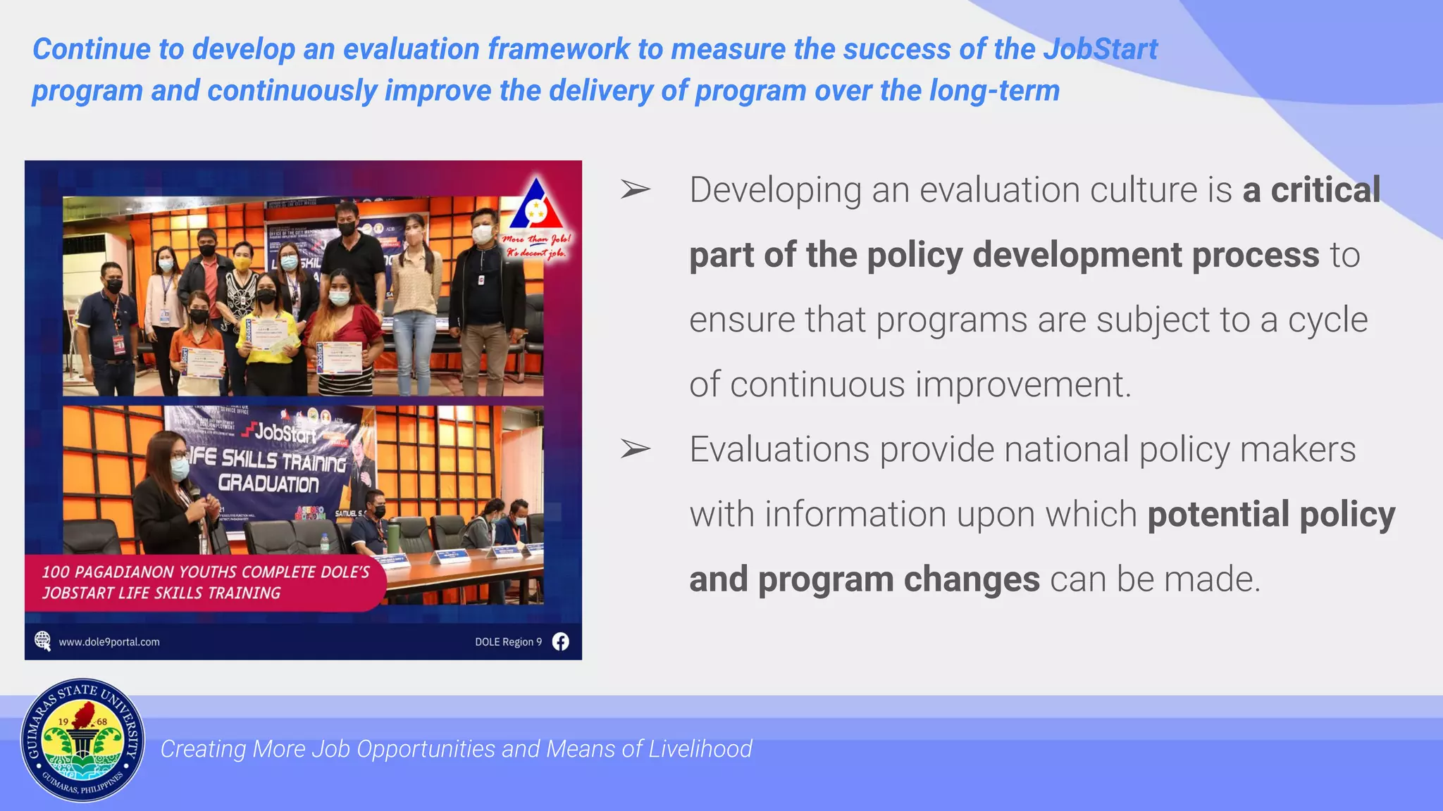 Continue to develop an evaluation framework to measure the success of the JobStart
program and continuously improve the delivery of program over the long-term
Creating More Job Opportunities and Means of Livelihood
➢ Developing an evaluation culture is a critical
part of the policy development process to
ensure that programs are subject to a cycle
of continuous improvement.
➢ Evaluations provide national policy makers
with information upon which potential policy
and program changes can be made.
 