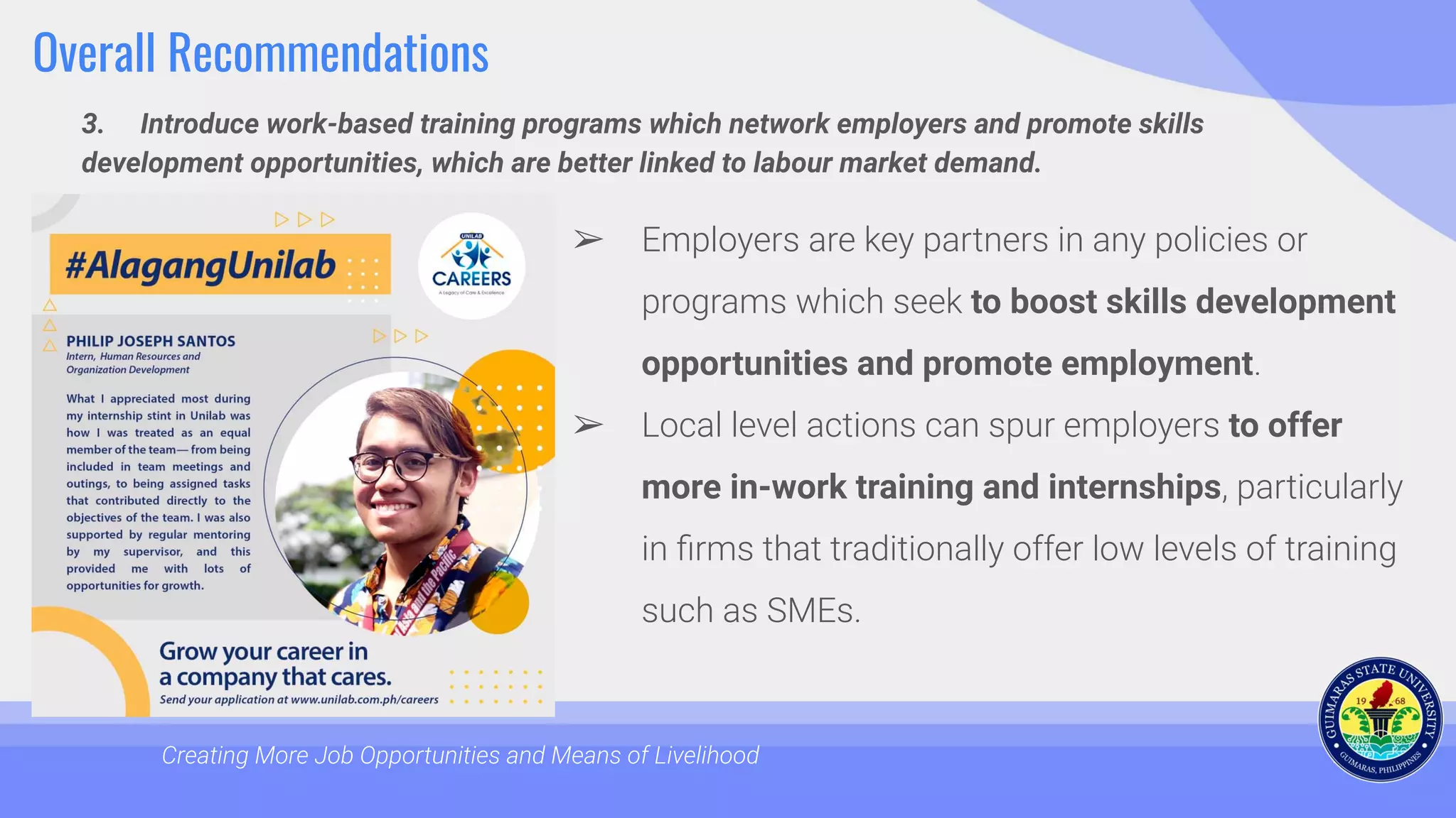 Overall Recommendations
3. Introduce work-based training programs which network employers and promote skills
development opportunities, which are better linked to labour market demand.
Creating More Job Opportunities and Means of Livelihood
➢ Employers are key partners in any policies or
programs which seek to boost skills development
opportunities and promote employment.
➢ Local level actions can spur employers to offer
more in-work training and internships, particularly
in ﬁrms that traditionally offer low levels of training
such as SMEs.
 